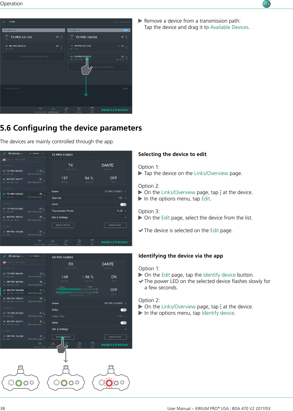 38 User Manual – XIRIUM PRO® USA | BDA 470 V2 2017/03Operation cRemove a device from a transmission path: Tap the device and drag it to Available Devices.5.6 Conﬁguring the device parametersThe devices are mainly controlled through the app.Selecting the device to editOption 1: cTap the device on the Links/Overview page.Option 2: cOn the Links/Overview page, tap   at the device.  cIn the options menu, tap Edit.Option 3: cOn the Edit page, select the device from the list. (The device is selected on the Edit page.Identifying the device via the appOption 1: cOn the Edit page, tap the Identify device button. (The power LED on the selected device ashes slowly for a few seconds.Option 2: cOn the Links/Overview page, tap   at the device.  cIn the options menu, tap Identify device.