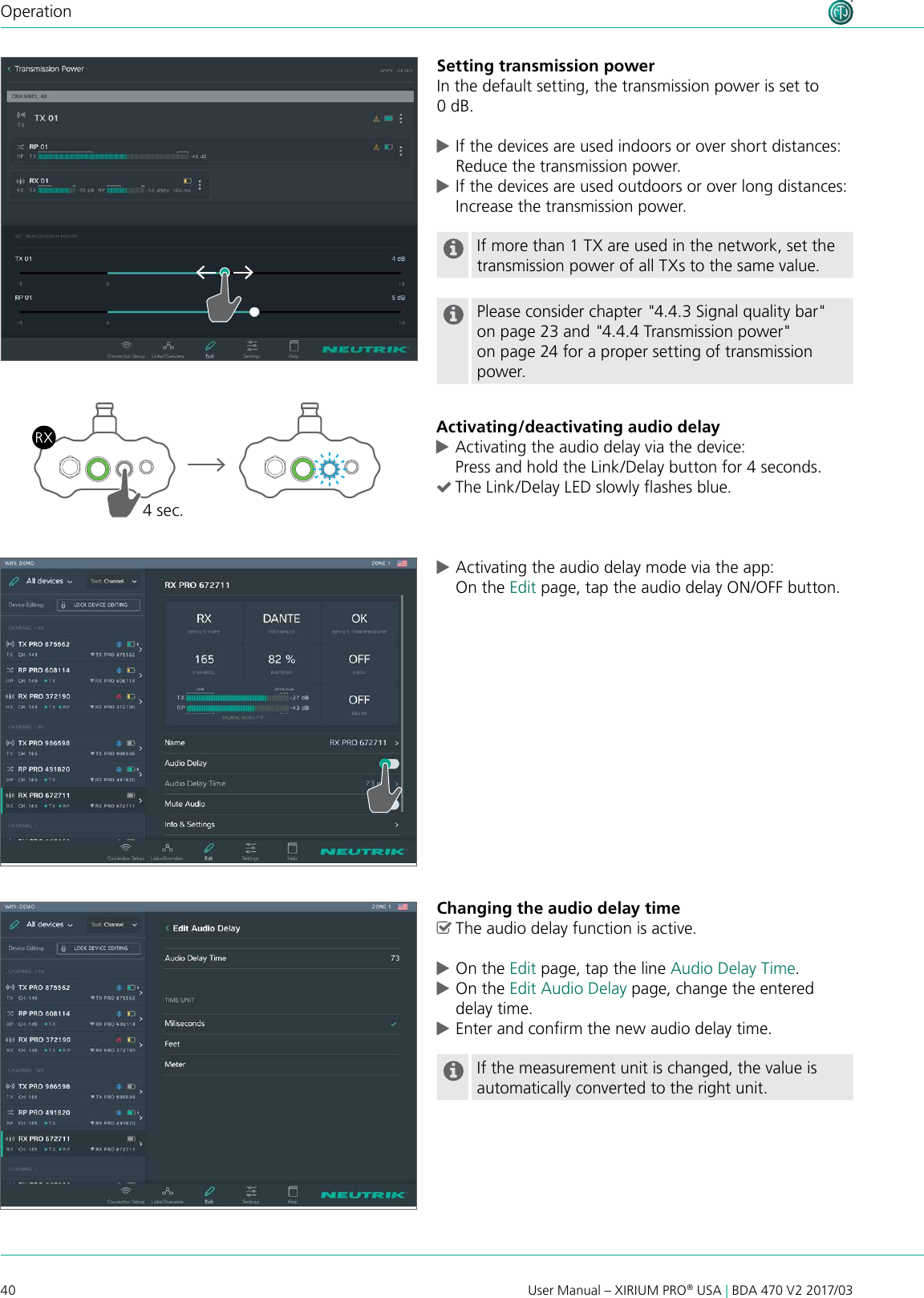 40 User Manual – XIRIUM PRO® USA | BDA 470 V2 2017/03OperationSetting transmission powerIn the default setting, the transmission power is set to 0 dB. cIf the devices are used indoors or over short distances: Reduce the transmission power. cIf the devices are used outdoors or over long distances: Increase the transmission power.If more than 1 TX are used in the network, set the transmission power of all TXs to the same value.Please consider chapter &quot;4.4.3 Signal quality bar&quot; on page 23 and &quot;4.4.4 Transmission power&quot; on page 24 for a proper setting of transmission power.Activating/deactivating audio delay cActivating the audio delay via the device: Press and hold the Link/Delay button for 4 seconds. (The Link/Delay LED slowly ashes blue.4 sec. cActivating the audio delay mode via the app: On the Edit page, tap the audio delay ON/OFF button.Changing the audio delay time ^The audio delay function is active. cOn the Edit page, tap the line Audio Delay Time. cOn the Edit Audio Delay page, change the entered delay time. cEnter and conrm the new audio delay time.If the measurement unit is changed, the value is automatically converted to the right unit.