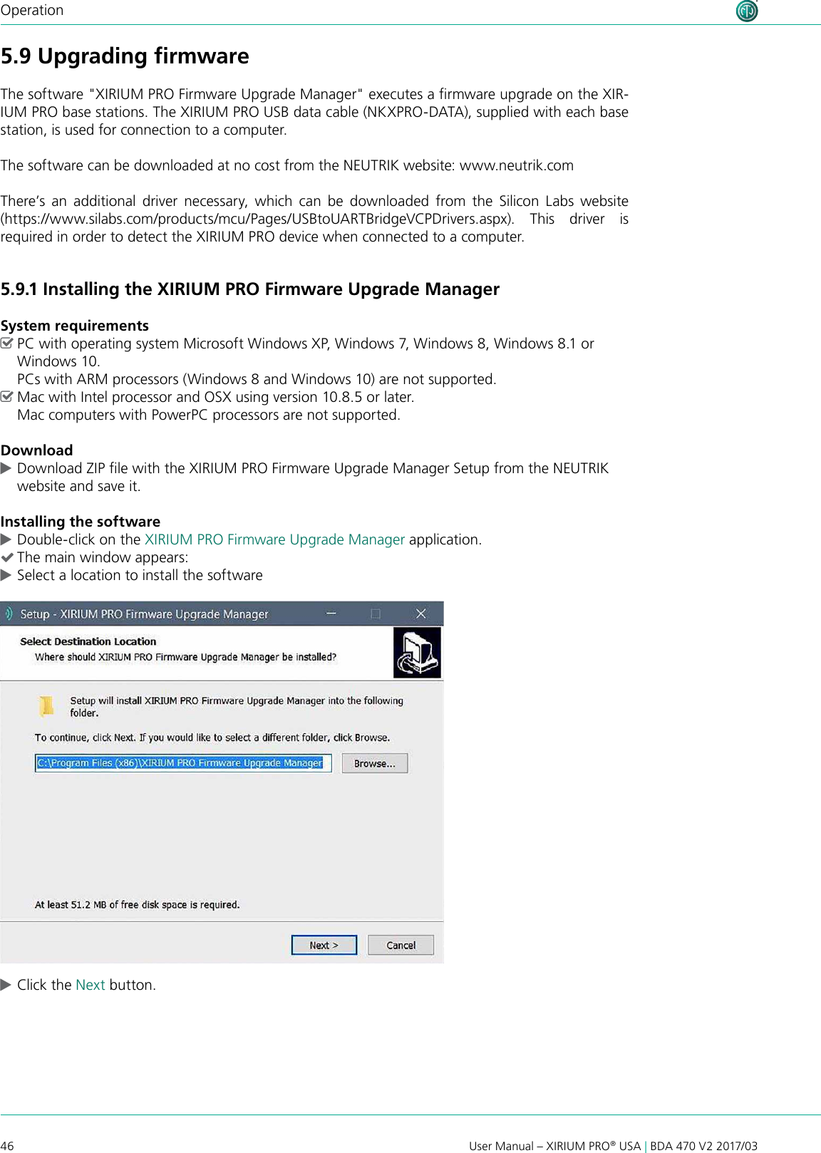 46 User Manual – XIRIUM PRO® USA | BDA 470 V2 2017/03Operation5.9 Upgrading ﬁrmwareThe software &quot;XIRIUM PRO Firmware Upgrade Manager&quot; executes a rmware upgrade on the XIR-IUM PRO base stations. The XIRIUM PRO USB data cable (NKXPRO-DATA), supplied with each base station, is used for connection to a computer.The software can be downloaded at no cost from the NEUTRIK website: www.neutrik.comThere’s  an  additional  driver  necessary,  which  can  be  downloaded  from  the  Silicon  Labs  website (https://www.silabs.com/products/mcu/Pages/USBtoUARTBridgeVCPDrivers.aspx).  This  driver  is  required in order to detect the XIRIUM PRO device when connected to a computer.5.9.1 Installing the XIRIUM PRO Firmware Upgrade ManagerSystem requirements ^PC with operating system Microsoft Windows XP, Windows 7, Windows 8, Windows 8.1 or Windows 10.  PCs with ARM processors (Windows 8 and Windows 10) are not supported. ^Mac with Intel processor and OSX using version 10.8.5 or later. Mac computers with PowerPC processors are not supported.Download cDownload ZIP le with the XIRIUM PRO Firmware Upgrade Manager Setup from the NEUTRIK website and save it.Installing the software cDouble-click on the XIRIUM PRO Firmware Upgrade Manager application. (The main window appears: cSelect a location to install the software cClick the Next button.