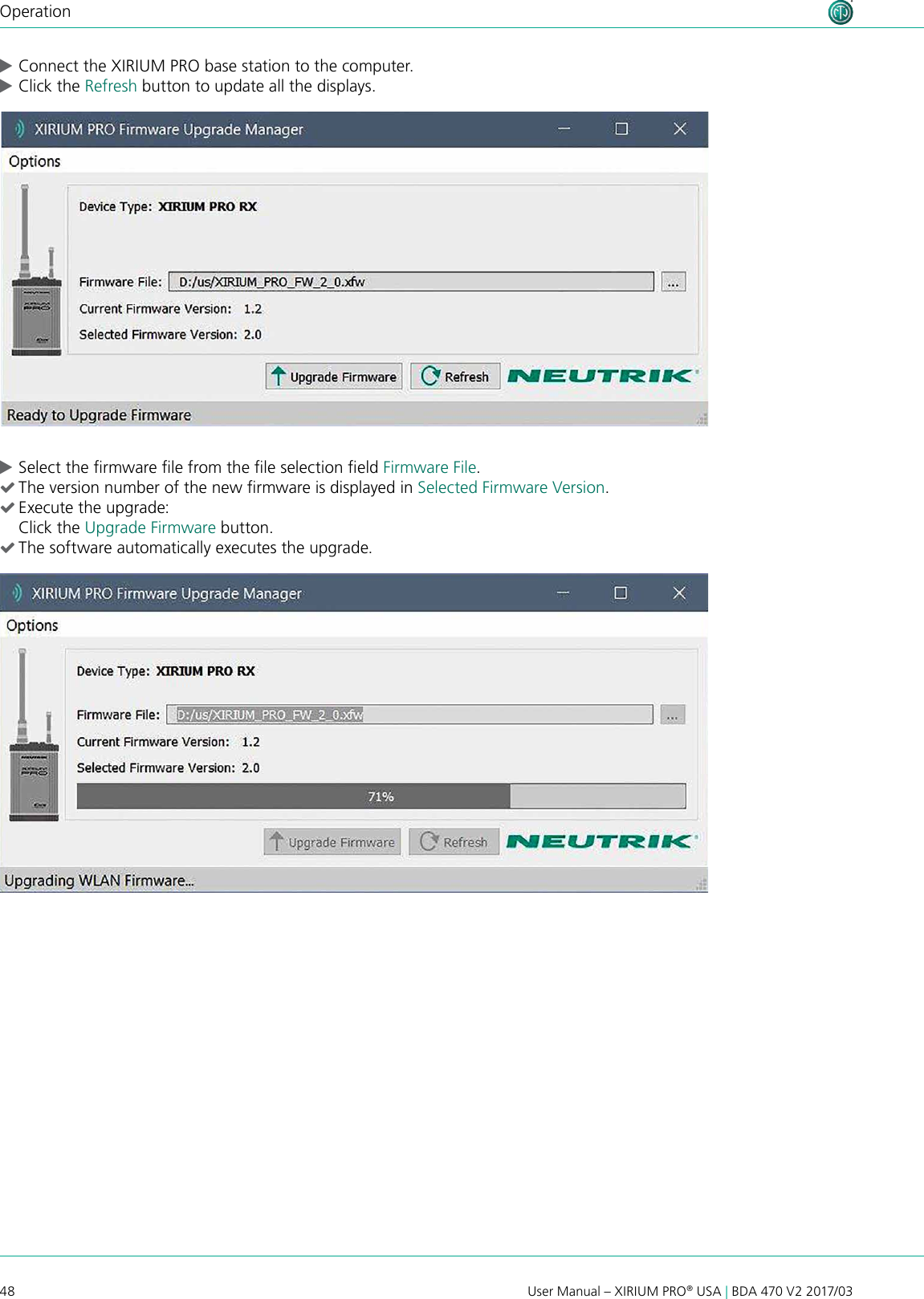 48 User Manual – XIRIUM PRO® USA | BDA 470 V2 2017/03Operation cConnect the XIRIUM PRO base station to the computer. cClick the Refresh button to update all the displays. cSelect the rmware le from the le selection eld Firmware File. (The version number of the new rmware is displayed in Selected Firmware Version. (Execute the upgrade: Click the Upgrade Firmware button. (The software automatically executes the upgrade.