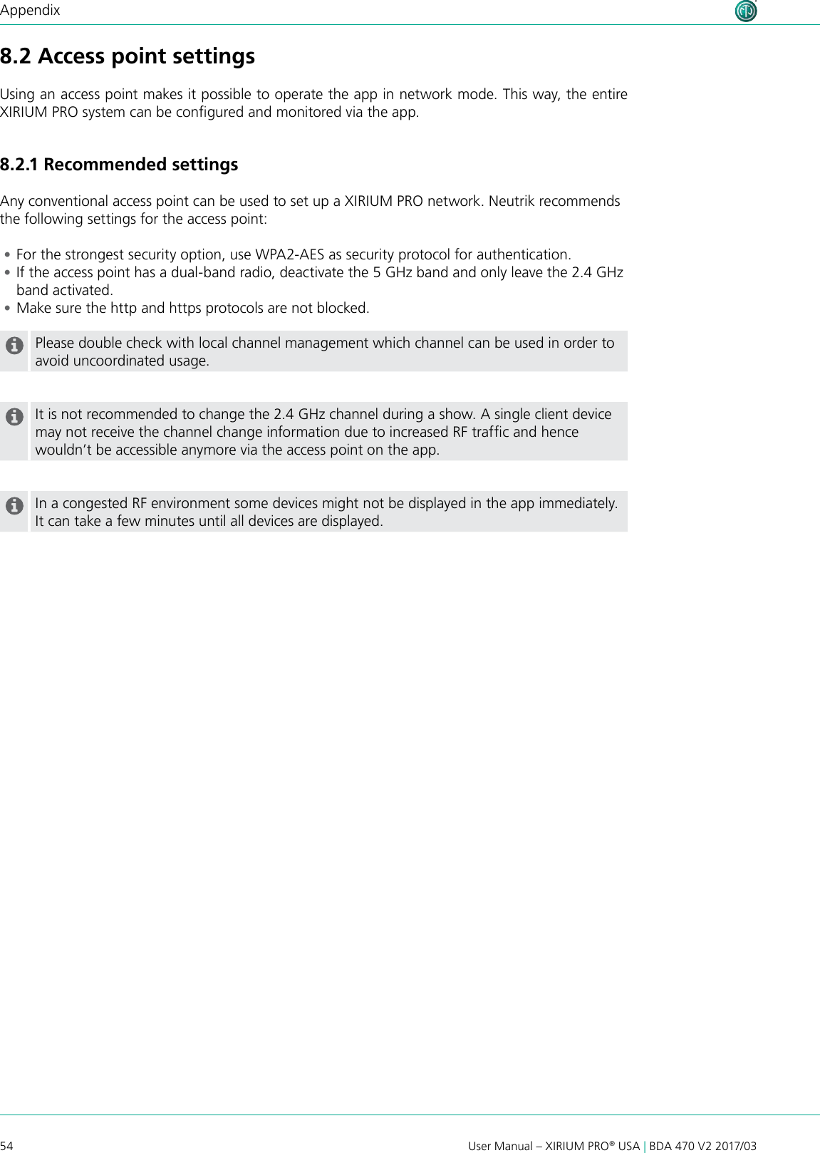 54 User Manual – XIRIUM PRO® USA | BDA 470 V2 2017/03Appendix8.2 Access point settingsUsing an access point makes it possible to operate the app in network mode. This way, the entire XIRIUM PRO system can be congured and monitored via the app.8.2 .1 Recommended settingsAny conventional access point can be used to set up a XIRIUM PRO network. Neutrik recommendsthe following settings for the access point: •For the strongest security option, use WPA2-AES as security protocol for authentication. •If the access point has a dual-band radio, deactivate the 5 GHz band and only leave the 2.4 GHz band activated. •Make sure the http and https protocols are not blocked.Please double check with local channel management which channel can be used in order to avoid uncoordinated usage.  It is not recommended to change the 2.4 GHz channel during a show. A single client device may not receive the channel change information due to increased RF trafc and hence wouldn’t be accessible anymore via the access point on the app.In a congested RF environment some devices might not be displayed in the app immediately. It can take a few minutes until all devices are displayed.  