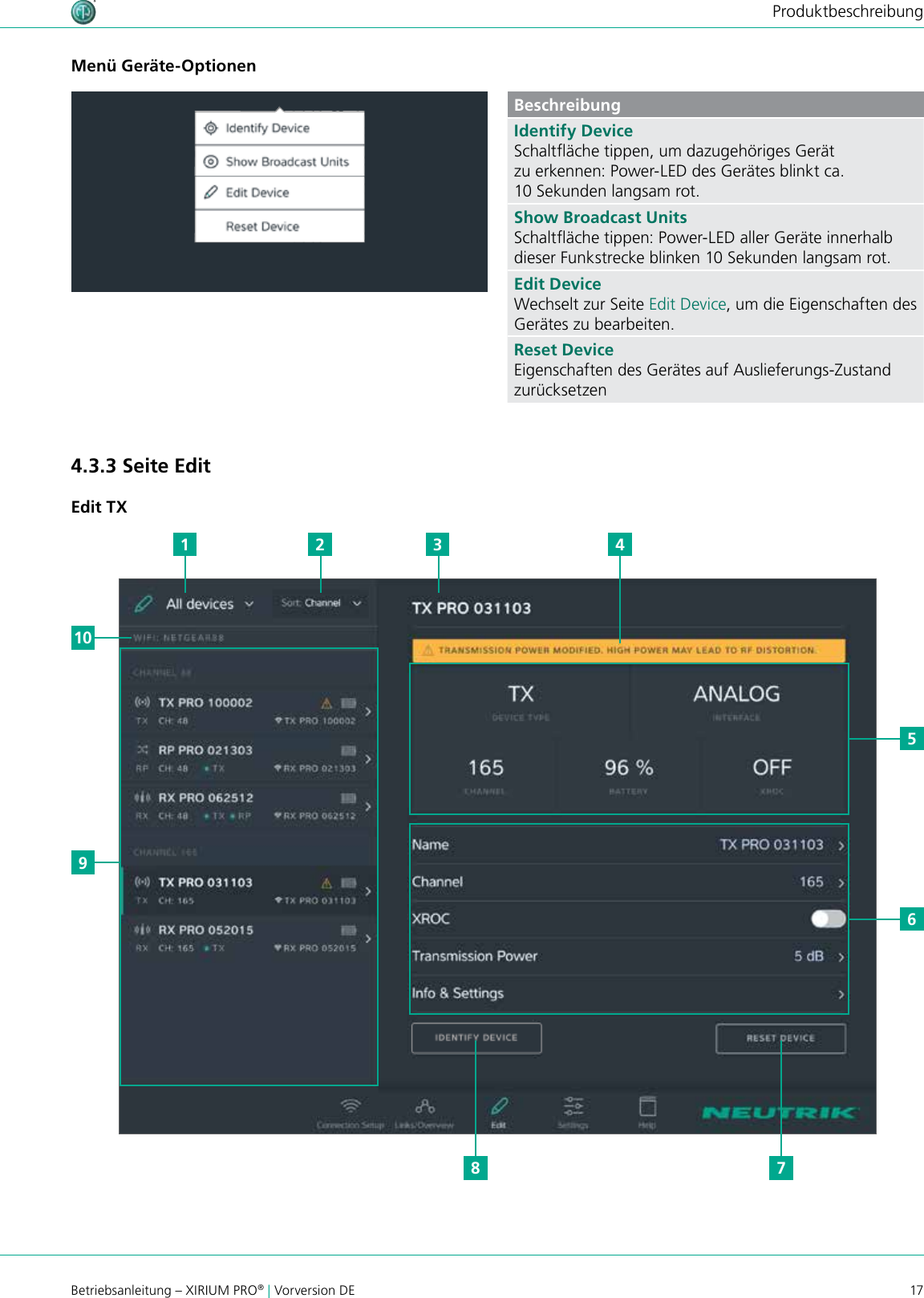 17Betriebsanleitung – XIRIUM PRO® | Vorversion DEProduktbeschreibungMenü Geräte-OptionenBeschreibungIdentify DeviceSchaltäche tippen, um dazugehöriges Gerät zu erkennen: Power-LED des Gerätes blinkt ca. 10 Sekunden langsam rot.Show Broadcast UnitsSchaltäche tippen: Power-LED aller Geräte innerhalb dieser Funkstrecke blinken 10 Sekunden langsam rot.Edit DeviceWechselt zur Seite Edit Device, um die Eigenschaften des Gerätes zu bearbeiten.Reset DeviceEigenschaften des Gerätes auf Auslieferungs-Zustand zurücksetzen4.3.3 Seite EditEdit TX910561 2 3 478