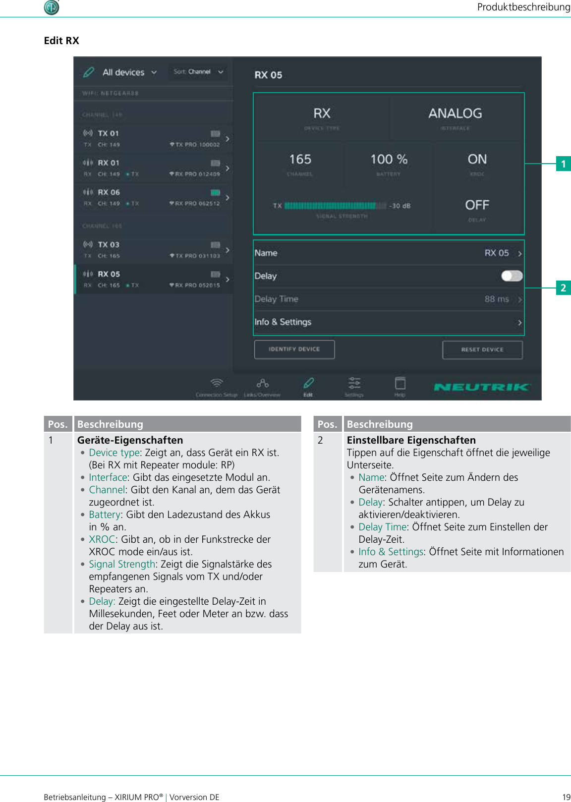 19Betriebsanleitung – XIRIUM PRO® | Vorversion DEProduktbeschreibungEdit RX12Pos. Beschreibung1Geräte-Eigenschaften •Device type: Zeigt an, dass Gerät ein RX ist. (Bei RX mit Repeater module: RP) •Interface: Gibt das eingesetzte Modul an. •Channel: Gibt den Kanal an, dem das Gerät zugeordnet ist. •Battery: Gibt den Ladezustand des Akkus  in % an. •XROC: Gibt an, ob in der Funkstrecke der XROC mode ein/aus ist.  •Signal Strength: Zeigt die Signalstärke des empfangenen Signals vom TX und/oder Repeaters an. •Delay: Zeigt die eingestellte Delay-Zeit in Millesekunden, Feet oder Meter an bzw. dass der Delay aus ist.Pos. Beschreibung2Einstellbare EigenschaftenTippen auf die Eigenschaft öffnet die jeweilige Unterseite. •Name: Öffnet Seite zum Ändern des Gerätenamens. •Delay: Schalter antippen, um Delay zu aktivieren/deaktivieren. •Delay Time: Öffnet Seite zum Einstellen der Delay-Zeit. •Info &amp; Settings: Öffnet Seite mit Informationen zum Gerät.