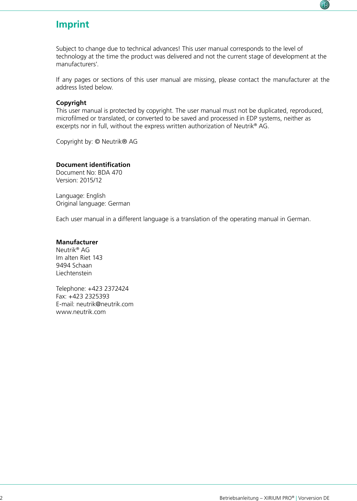 2Betriebsanleitung – XIRIUM PRO® | Vorversion DE ImprintSubject to change due to technical advances! This user manual corresponds to the level of technology at the time the product was delivered and not the current stage of development at the manufacturers&apos;.If any pages or sections of this user manual are missing, please contact the manufacturer at the address listed below.CopyrightThis user manual is protected by copyright. The user manual must not be duplicated, reproduced, microlmed or translated, or converted to be saved and processed in EDP systems, neither as excerpts nor in full, without the express written authorization of Neutrik® AG.Copyright by: © Neutrik® AGManufacturerNeutrik® AGIm alten Riet 1439494 Schaan LiechtensteinTelephone: +423 2372424Fax: +423 2325393E-mail: neutrik@neutrik.comwww.neutrik.comDocument identiﬁcationDocument No: BDA 470Version: 2015/12Language: EnglishOriginal language: GermanEach user manual in a different language is a translation of the operating manual in German.