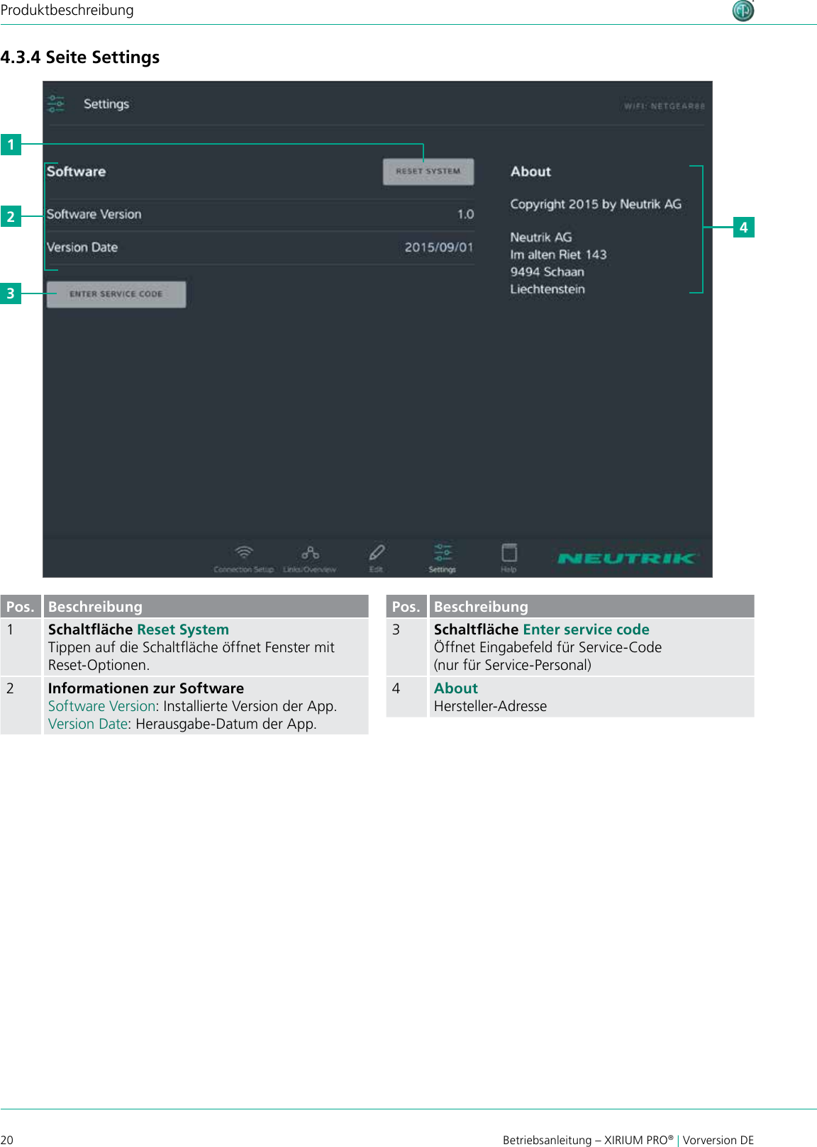20 Betriebsanleitung – XIRIUM PRO® | Vorversion DEProduktbeschreibung4.3.4 Seite Settings2431Pos. Beschreibung1Schaltﬂäche Reset System Tippen auf die Schaltäche öffnet Fenster mit Reset-Optionen.2Informationen zur SoftwareSoftware Version: Installierte Version der App.Version Date: Herausgabe-Datum der App.Pos. Beschreibung3Schaltﬂäche Enter service codeÖffnet Eingabefeld für Service-Code (nur für Service-Personal)4AboutHersteller-Adresse