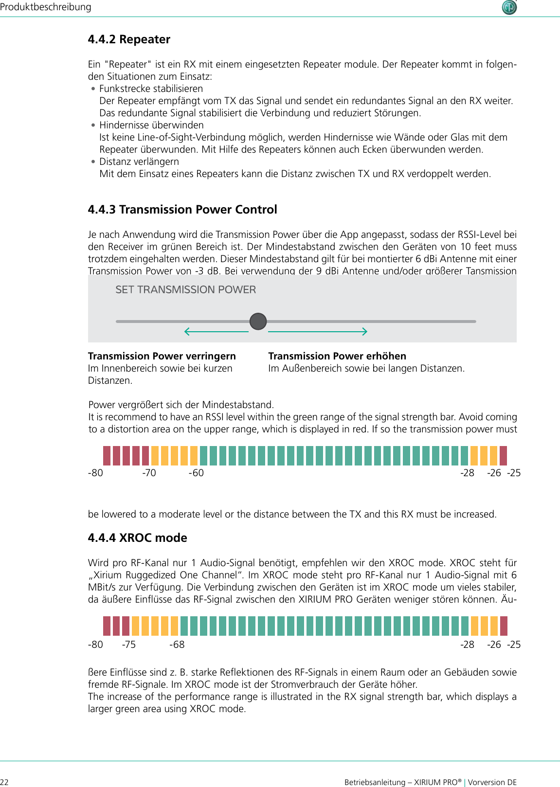 22 Betriebsanleitung – XIRIUM PRO® | Vorversion DEProduktbeschreibungPower vergrößert sich der Mindestabstand.It is recommend to have an RSSI level within the green range of the signal strength bar. Avoid coming to a distortion area on the upper range, which is displayed in red. If so the transmission power must be lowered to a moderate level or the distance between the TX and this RX must be increased.4.4.4 XROC modeWird pro RF-Kanal nur 1 Audio-Signal benötigt, empfehlen wir den XROC mode. XROC steht für „Xirium Ruggedized One Channel“. Im XROC mode steht pro RF-Kanal nur 1 Audio-Signal mit 6 MBit/s zur Verfügung. Die Verbindung zwischen den Geräten ist im XROC mode um vieles stabiler, da äußere Einüsse das RF-Signal zwischen den XIRIUM PRO Geräten weniger stören können. Äu--80-80-70-75-60-68-28-28-25-25-26-26ßere Einüsse sind z. B. starke Reektionen des RF-Signals in einem Raum oder an Gebäuden sowie fremde RF-Signale. Im XROC mode ist der Stromverbrauch der Geräte höher.The increase of the performance range is illustrated in the RX signal strength bar, which displays a larger green area using XROC mode.4.4.2 RepeaterEin &quot;Repeater&quot; ist ein RX mit einem eingesetzten Repeater module. Der Repeater kommt in folgen-den Situationen zum Einsatz: •Funkstrecke stabilisieren Der Repeater empfängt vom TX das Signal und sendet ein redundantes Signal an den RX weiter. Das redundante Signal stabilisiert die Verbindung und reduziert Störungen. •Hindernisse überwinden Ist keine Line-of-Sight-Verbindung möglich, werden Hindernisse wie Wände oder Glas mit dem Repeater überwunden. Mit Hilfe des Repeaters können auch Ecken überwunden werden. •Distanz verlängern Mit dem Einsatz eines Repeaters kann die Distanz zwischen TX und RX verdoppelt werden.4.4.3 Transmission Power ControlJe nach Anwendung wird die Transmission Power über die App angepasst, sodass der RSSI-Level bei den Receiver im grünen Bereich ist. Der Mindestabstand zwischen den Geräten von 10 feet muss trotzdem eingehalten werden. Dieser Mindestabstand gilt für bei montierter 6 dBi Antenne mit einer Transmission Power von -3 dB. Bei verwendung der 9 dBi Antenne und/oder größerer Tansmission Transmission Power verringernIm Innenbereich sowie bei kurzen  Distanzen.Transmission Power erhöhenIm Außenbereich sowie bei langen Distanzen.