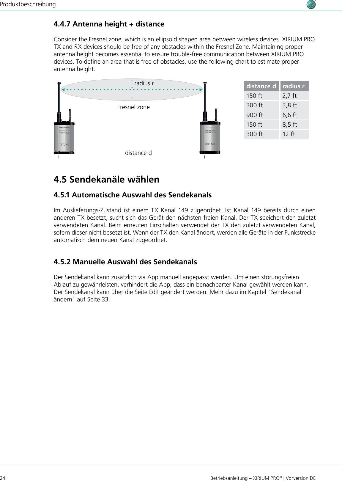 24 Betriebsanleitung – XIRIUM PRO® | Vorversion DEProduktbeschreibungdistance dradius rFresnel zonedistance d radius r150 ft 2,7 ft300 ft 3,8 ft900 ft 6,6 ft150 ft 8,5 ft300 ft 12 ft4.4.7 Antenna height + distanceConsider the Fresnel zone, which is an ellipsoid shaped area between wireless devices. XIRIUM PRO TX and RX devices should be free of any obstacles within the Fresnel Zone. Maintaining proper antenna height becomes essential to ensure trouble-free communication between XIRIUM PRO devices. To dene an area that is free of obstacles, use the following chart to estimate proper antenna height.4.5 Sendekanäle wählen4.5.1 Automatische Auswahl des SendekanalsIm  Auslieferungs-Zustand  ist  einem  TX  Kanal  149  zugeordnet.  Ist  Kanal  149 bereits  durch  einen anderen TX besetzt, sucht sich das Gerät den nächsten freien Kanal. Der TX speichert den zuletzt verwendeten Kanal. Beim erneuten Einschalten verwendet der TX den zuletzt verwendeten Kanal, sofern dieser nicht besetzt ist. Wenn der TX den Kanal ändert, werden alle Geräte in der Funkstrecke automatisch dem neuen Kanal zugeordnet.4.5.2 Manuelle Auswahl des SendekanalsDer Sendekanal kann zusätzlich via App manuell angepasst werden. Um einen störungsfreien Ablauf zu gewährleisten, verhindert die App, dass ein benachbarter Kanal gewählt werden kann. Der Sendekanal kann über die Seite Edit geändert werden. Mehr dazu im Kapitel &quot;Sendekanal ändern&quot; auf Seite 33.