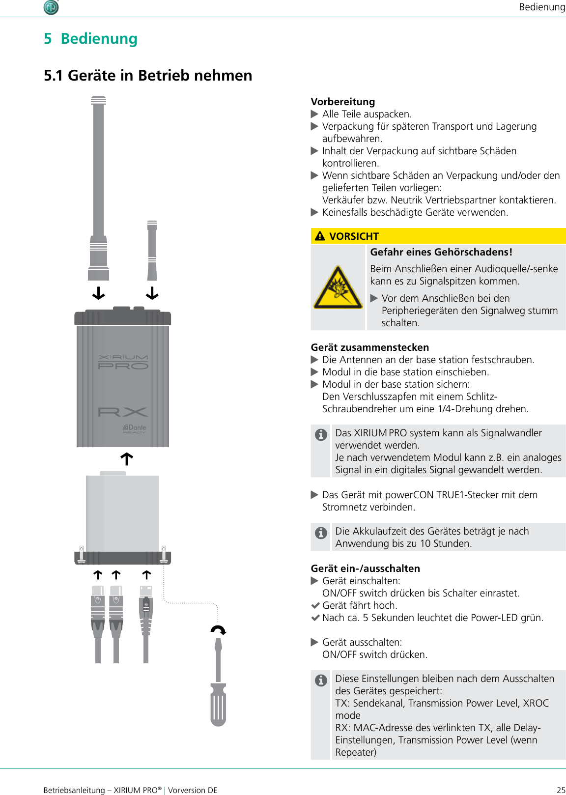 25Betriebsanleitung – XIRIUM PRO® | Vorversion DEBedienung5  Bedienung5.1 Geräte in Betrieb nehmenVorbereitung cAlle Teile auspacken.  cVerpackung für späteren Transport und Lagerung aufbewahren. cInhalt der Verpackung auf sichtbare Schäden kontrollieren. cWenn sichtbare Schäden an Verpackung und/oder den gelieferten Teilen vorliegen: Verkäufer bzw. Neutrik Vertriebspartner kontaktieren. cKeinesfalls beschädigte Geräte verwenden. VORSICHTGefahr eines Gehörschadens!Beim Anschließen einer Audioquelle/-senke kann es zu Signalspitzen kommen. cVor dem Anschließen bei den Peripheriegeräten den Signalweg stumm schalten.Gerät zusammenstecken cDie Antennen an der base station festschrauben. cModul in die base station einschieben. cModul in der base station sichern:  Den Verschlusszapfen mit einem Schlitz-Schraubendreher um eine 1/4-Drehung drehen.Das XIRIUM PRO system kann als Signalwandler verwendet werden.Je nach verwendetem Modul kann z.B. ein analoges Signal in ein digitales Signal gewandelt werden. cDas Gerät mit powerCON TRUE1-Stecker mit dem Stromnetz verbinden.Die Akkulaufzeit des Gerätes beträgt je nach Anwendung bis zu 10 Stunden.Gerät ein-/ausschalten cGerät einschalten: ON/OFF switch drücken bis Schalter einrastet. (Gerät fährt hoch. (Nach ca. 5 Sekunden leuchtet die Power-LED grün. cGerät ausschalten: ON/OFF switch drücken.Diese Einstellungen bleiben nach dem Ausschalten des Gerätes gespeichert:TX: Sendekanal, Transmission Power Level, XROC modeRX: MAC-Adresse des verlinkten TX, alle Delay-Einstellungen, Transmission Power Level (wenn Repeater)