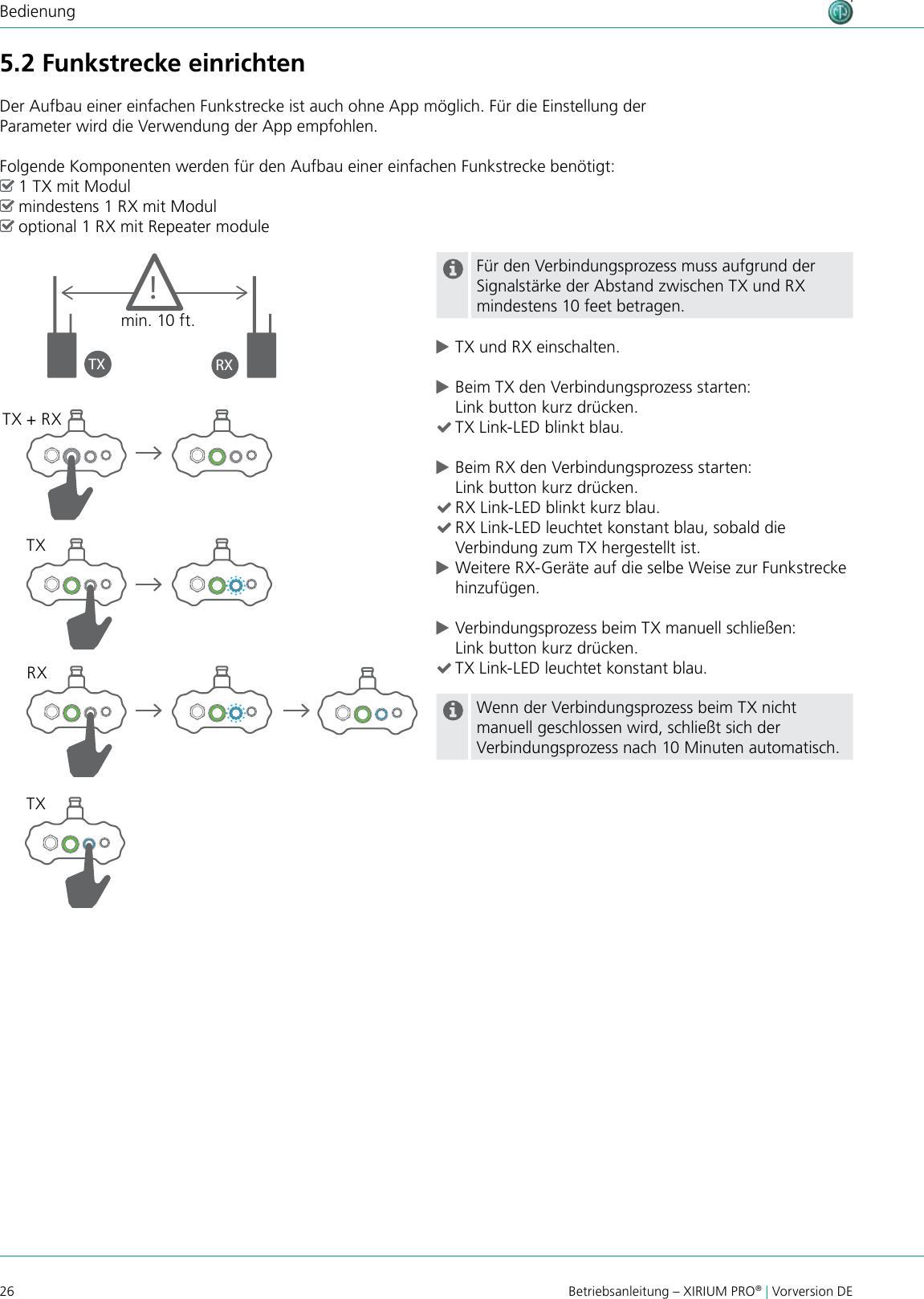 26 Betriebsanleitung – XIRIUM PRO® | Vorversion DEBedienung5.2 Funkstrecke einrichtenDer Aufbau einer einfachen Funkstrecke ist auch ohne App möglich. Für die Einstellung der Parameter wird die Verwendung der App empfohlen.Folgende Komponenten werden für den Aufbau einer einfachen Funkstrecke benötigt: ^1 TX mit Modul ^mindestens 1 RX mit Modul ^optional 1 RX mit Repeater moduleFür den Verbindungsprozess muss aufgrund der Signalstärke der Abstand zwischen TX und RX mindestens 10 feet betragen. cTX und RX einschalten. cBeim TX den Verbindungsprozess starten: Link button kurz drücken. (TX Link-LED blinkt blau. cBeim RX den Verbindungsprozess starten: Link button kurz drücken. (RX Link-LED blinkt kurz blau. (RX Link-LED leuchtet konstant blau, sobald die Verbindung zum TX hergestellt ist. cWeitere RX-Geräte auf die selbe Weise zur Funkstrecke hinzufügen. cVerbindungsprozess beim TX manuell schließen: Link button kurz drücken. (TX Link-LED leuchtet konstant blau.Wenn der Verbindungsprozess beim TX nicht manuell geschlossen wird, schließt sich der Verbindungsprozess nach 10 Minuten automatisch.TX RX!min. 10 ft.TX + RXTXTXRX