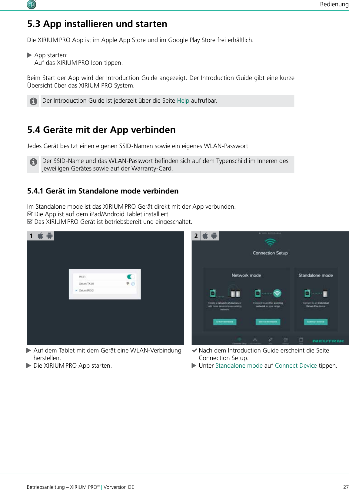 27Betriebsanleitung – XIRIUM PRO® | Vorversion DEBedienung cAuf dem Tablet mit dem Gerät eine WLAN-Verbindung herstellen. cDie XIRIUM PRO App starten. (Nach dem Introduction Guide erscheint die Seite Connection Setup. cUnter Standalone mode auf Connect Device tippen.15.3 App installieren und startenDie XIRIUM PRO App ist im Apple App Store und im Google Play Store frei erhältlich. cApp starten: Auf das XIRIUM PRO Icon tippen.Beim Start der App wird der Introduction Guide angezeigt. Der Introduction Guide gibt eine kurze Übersicht über das XIRIUM PRO System.Der Introduction Guide ist jederzeit über die Seite Help aufrufbar.5.4 Geräte mit der App verbindenJedes Gerät besitzt einen eigenen SSID-Namen sowie ein eigenes WLAN-Passwort.Der SSID-Name und das WLAN-Passwort benden sich auf dem Typenschild im Inneren des jeweiligen Gerätes sowie auf der Warranty-Card.5.4.1 Gerät im Standalone mode verbindenIm Standalone mode ist das XIRIUM PRO Gerät direkt mit der App verbunden. ^Die App ist auf dem iPad/Android Tablet installiert. ^Das XIRIUM PRO Gerät ist betriebsbereit und eingeschaltet.2