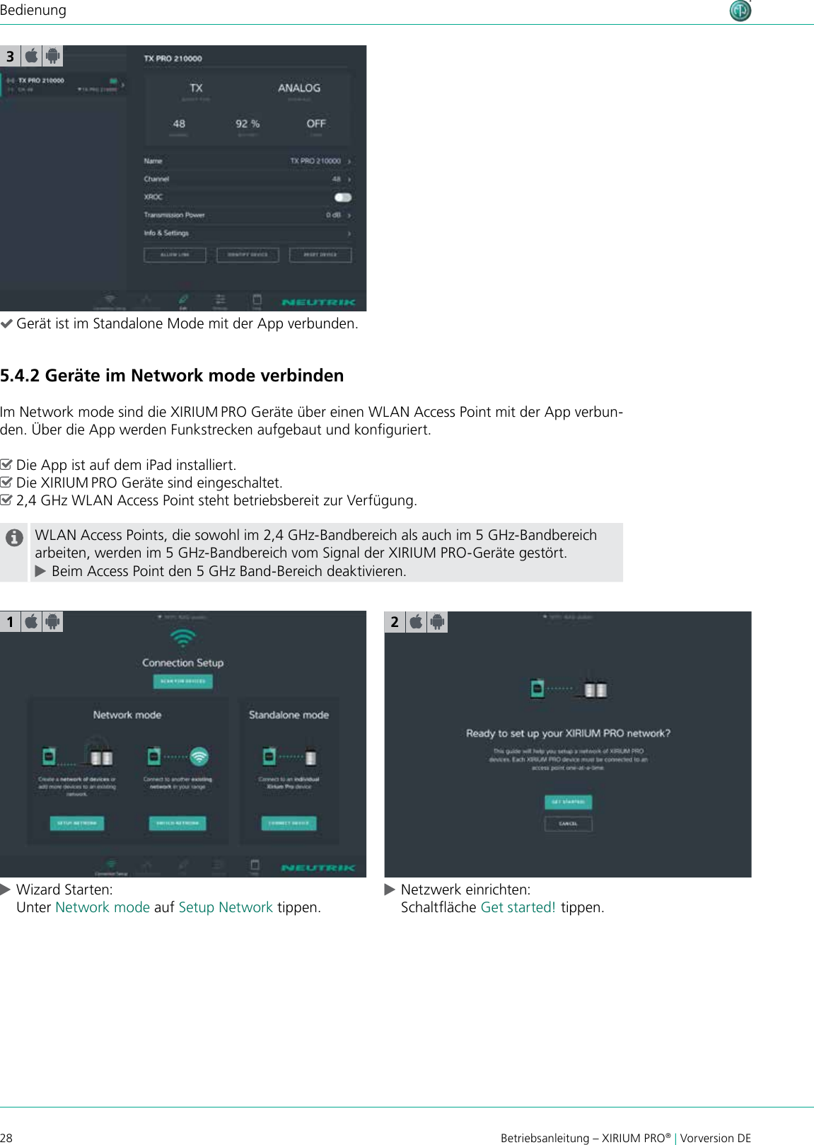 28 Betriebsanleitung – XIRIUM PRO® | Vorversion DEBedienung3 (Gerät ist im Standalone Mode mit der App verbunden.5.4.2 Geräte im Network mode verbindenIm Network mode sind die XIRIUM PRO Geräte über einen WLAN Access Point mit der App verbun-den. Über die App werden Funkstrecken aufgebaut und konguriert. ^Die App ist auf dem iPad installiert. ^Die XIRIUM PRO Geräte sind eingeschaltet. ^2,4 GHz WLAN Access Point steht betriebsbereit zur Verfügung.WLAN Access Points, die sowohl im 2,4 GHz-Bandbereich als auch im 5 GHz-Bandbereich arbeiten, werden im 5 GHz-Bandbereich vom Signal der XIRIUM PRO-Geräte gestört. cBeim Access Point den 5 GHz Band-Bereich deaktivieren. cWizard Starten: Unter Network mode auf Setup Network tippen. cNetzwerk einrichten: Schaltäche Get started! tippen.12