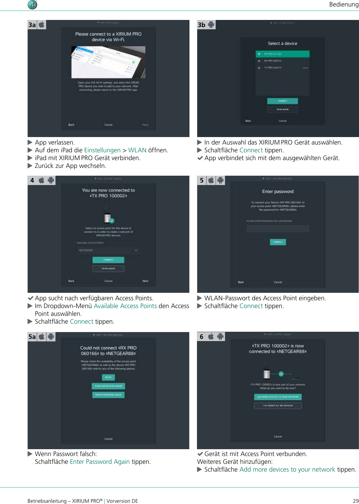 29Betriebsanleitung – XIRIUM PRO® | Vorversion DEBedienung cApp verlassen. cAuf dem iPad die Einstellungen &gt; WLAN öffnen. ciPad mit XIRIUM PRO Gerät verbinden. cZurück zur App wechseln.3a 3b (App sucht nach verfügbaren Access Points. cIm Dropdown-Menü Available Access Points den Access Point auswählen. cSchaltäche Connect tippen. cWLAN-Passwort des Access Point eingeben. cSchaltäche Connect tippen. cWenn Passwort falsch: Schaltäche Enter Password Again tippen. (Gerät ist mit Access Point verbunden.Weiteres Gerät hinzufügen: cSchaltäche Add more devices to your network tippen.55a 6 cIn der Auswahl das XIRIUM PRO Gerät auswählen. cSchaltäche Connect tippen. (App verbindet sich mit dem ausgewählten Gerät.4