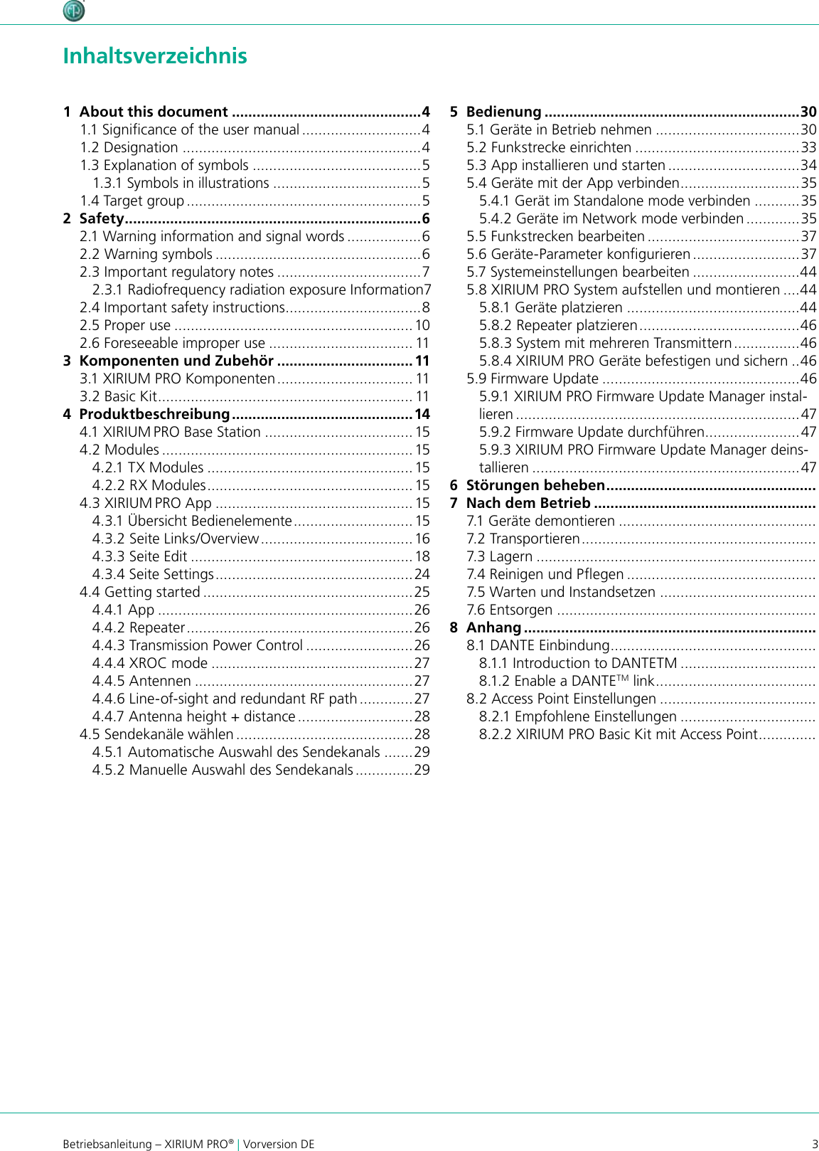 3Betriebsanleitung – XIRIUM PRO® | Vorversion DE Inhaltsverzeichnis1  About this document ..............................................41.1 Signicance of the user manual .............................41.2 Designation ..........................................................41.3 Explanation of symbols .........................................51.3.1 Symbols in illustrations ....................................51.4 Target group .........................................................52  Safety ........................................................................62.1 Warning information and signal words ..................62.2 Warning symbols ..................................................62.3 Important regulatory notes ...................................72.3.1 Radiofrequency radiation exposure Information 72.4 Important safety instructions .................................82.5 Proper use ..........................................................102.6 Foreseeable improper use ................................... 113  Komponenten und Zubehör .................................113.1 XIRIUM PRO Komponenten ................................. 113.2 Basic Kit .............................................................. 114  Produktbeschreibung ............................................144.1 XIRIUM PRO Base Station ....................................154.2 Modules ............................................................. 154.2.1 TX Modules ..................................................154.2.2 RX Modules ..................................................154.3 XIRIUM PRO App ................................................154.3.1 Übersicht Bedienelemente ............................. 154.3.2 Seite Links/Overview ..................................... 164.3.3 Seite Edit ......................................................184.3.4 Seite Settings ................................................ 244.4 Getting started ...................................................254.4.1 App ..............................................................264.4.2 Repeater ....................................................... 264.4.3 Transmission Power Control ..........................264.4.4 XROC mode .................................................274.4.5 Antennen .....................................................274.4.6 Line-of-sight and redundant RF path .............274.4.7 Antenna height + distance ............................284.5 Sendekanäle wählen ...........................................284.5.1 Automatische Auswahl des Sendekanals .......294.5.2 Manuelle Auswahl des Sendekanals ..............295  Bedienung ..............................................................305.1 Geräte in Betrieb nehmen ...................................305.2 Funkstrecke einrichten ........................................335.3 App installieren und starten ................................345.4 Geräte mit der App verbinden .............................355.4.1 Gerät im Standalone mode verbinden ...........355.4.2 Geräte im Network mode verbinden .............355.5 Funkstrecken bearbeiten .....................................375.6 Geräte-Parameter kongurieren ..........................375.7 Systemeinstellungen bearbeiten ..........................445.8 XIRIUM PRO System aufstellen und montieren ....445.8.1 Geräte platzieren ..........................................445.8.2 Repeater platzieren .......................................465.8.3 System mit mehreren Transmittern ................465.8.4 XIRIUM PRO Geräte befestigen und sichern ..465.9 Firmware Update ................................................465.9.1 XIRIUM PRO Firmware Update Manager instal-lieren .....................................................................475.9.2 Firmware Update durchführen .......................475.9.3 XIRIUM PRO Firmware Update Manager deins-tallieren .................................................................476  Störungen beheben ...................................................7  Nach dem Betrieb ......................................................7.1 Geräte demontieren ................................................7.2 Transportieren .........................................................7.3 Lagern ....................................................................7.4 Reinigen und Pegen ..............................................7.5 Warten und Instandsetzen ......................................7.6 Entsorgen ...............................................................8  Anhang .......................................................................8.1 DANTE Einbindung ..................................................8.1.1 Introduction to DANTETM .................................8.1.2 Enable a DANTETM link .......................................8.2 Access Point Einstellungen ......................................8.2.1 Empfohlene Einstellungen .................................8.2.2 XIRIUM PRO Basic Kit mit Access Point ..............