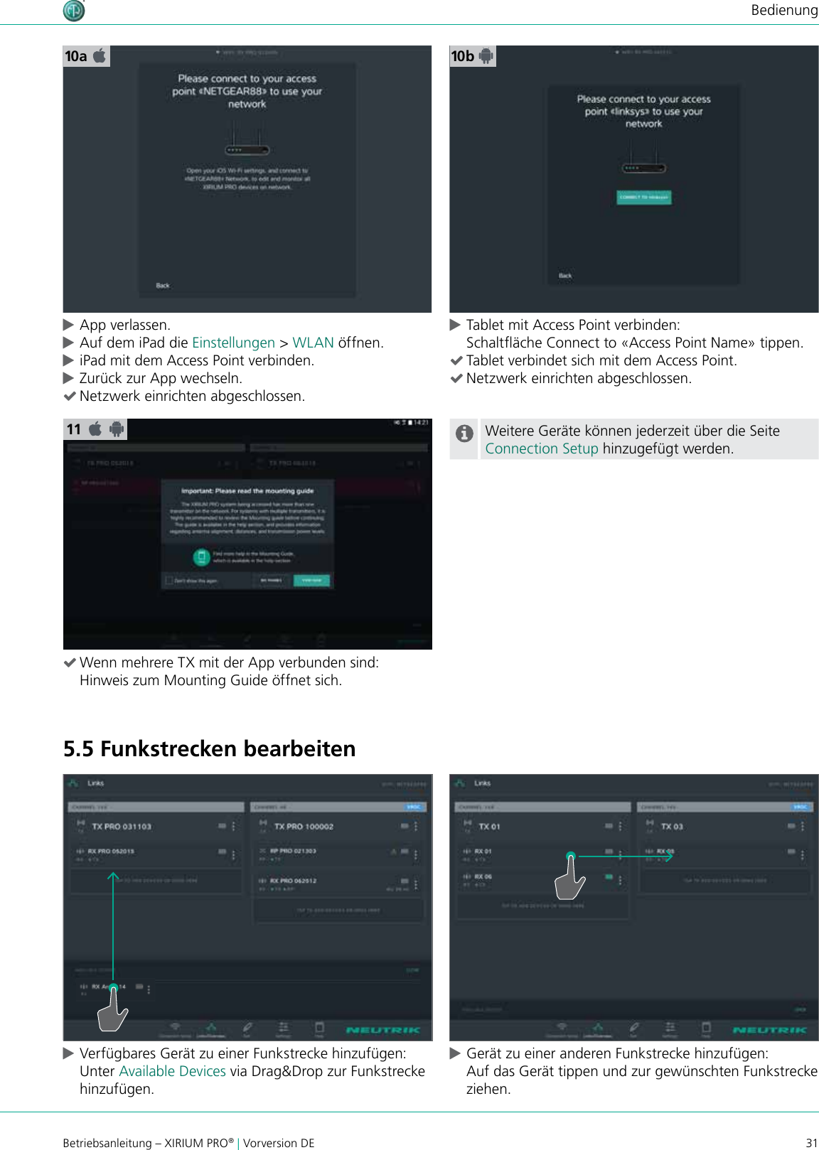 31Betriebsanleitung – XIRIUM PRO® | Vorversion DEBedienung5.5 Funkstrecken bearbeiten cVerfügbares Gerät zu einer Funkstrecke hinzufügen: Unter Available Devices via Drag&amp;Drop zur Funkstrecke hinzufügen.  cGerät zu einer anderen Funkstrecke hinzufügen: Auf das Gerät tippen und zur gewünschten Funkstrecke ziehen.11 (Wenn mehrere TX mit der App verbunden sind: Hinweis zum Mounting Guide öffnet sich.Weitere Geräte können jederzeit über die Seite Connection Setup hinzugefügt werden.10a 10b cApp verlassen. cAuf dem iPad die Einstellungen &gt; WLAN öffnen. ciPad mit dem Access Point verbinden. cZurück zur App wechseln.  (Netzwerk einrichten abgeschlossen. cTablet mit Access Point verbinden: Schaltäche Connect to «Access Point Name» tippen. (Tablet verbindet sich mit dem Access Point. (Netzwerk einrichten abgeschlossen.