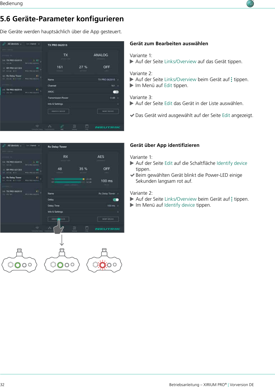 32 Betriebsanleitung – XIRIUM PRO® | Vorversion DEBedienung5.6 Geräte-Parameter konﬁgurierenDie Geräte werden hauptsächlich über die App gesteuert.Gerät zum Bearbeiten auswählenVariante 1: cAuf der Seite Links/Overview auf das Gerät tippen.Variante 2: cAuf der Seite Links/Overview beim Gerät auf   tippen.  cIm Menü auf Edit tippen.Variante 3: cAuf der Seite Edit das Gerät in der Liste auswählen. (Das Gerät wird ausgewählt auf der Seite Edit angezeigt.Gerät über App identiﬁzierenVariante 1: cAuf der Seite Edit auf die Schaltäche Identify device tippen. (Beim gewählten Gerät blinkt die Power-LED einige Sekunden langsam rot auf.Variante 2: cAuf der Seite Links/Overview beim Gerät auf   tippen.  cIm Menü auf Identify device tippen.