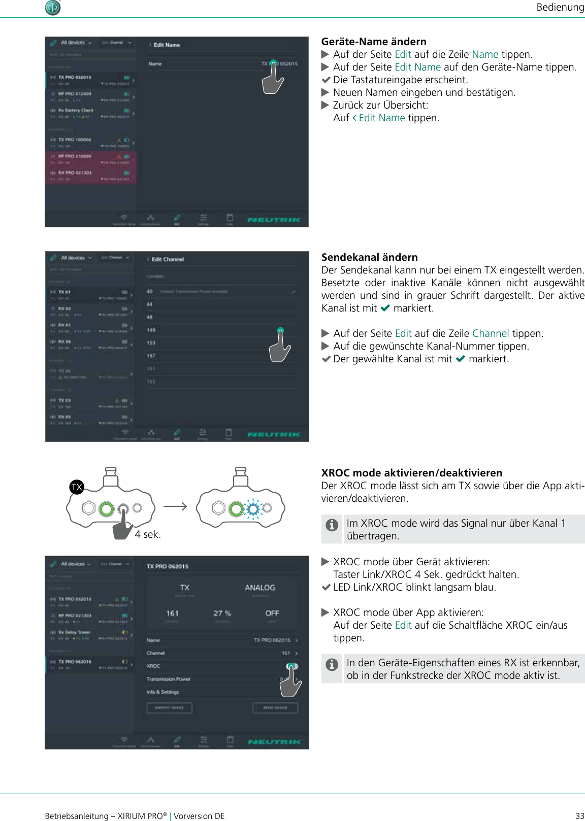 33Betriebsanleitung – XIRIUM PRO® | Vorversion DEBedienungGeräte-Name ändern cAuf der Seite Edit auf die Zeile Name tippen. cAuf der Seite Edit Name auf den Geräte-Name tippen. (Die Tastatureingabe erscheint. cNeuen Namen eingeben und bestätigen. cZurück zur Übersicht: Auf  Edit Name tippen.Sendekanal ändernDer Sendekanal kann nur bei einem TX eingestellt werden. Besetzte  oder  inaktive  Kanäle  können  nicht  ausgewählt werden  und  sind  in  grauer Schrift  dargestellt. Der  aktive Kanal ist mit ( markiert. cAuf der Seite Edit auf die Zeile Channel tippen. cAuf die gewünschte Kanal-Nummer tippen. (Der gewählte Kanal ist mit ( markiert.XROC mode aktivieren/deaktivierenDer XROC mode lässt sich am TX sowie über die App akti-vieren/deaktivieren.Im XROC mode wird das Signal nur über Kanal 1 übertragen. cXROC mode über Gerät aktivieren: Taster Link/XROC 4 Sek. gedrückt halten. (LED Link/XROC blinkt langsam blau. cXROC mode über App aktivieren: Auf der Seite Edit auf die Schaltäche XROC ein/aus tippen.In den Geräte-Eigenschaften eines RX ist erkennbar, ob in der Funkstrecke der XROC mode aktiv ist.4 sek.