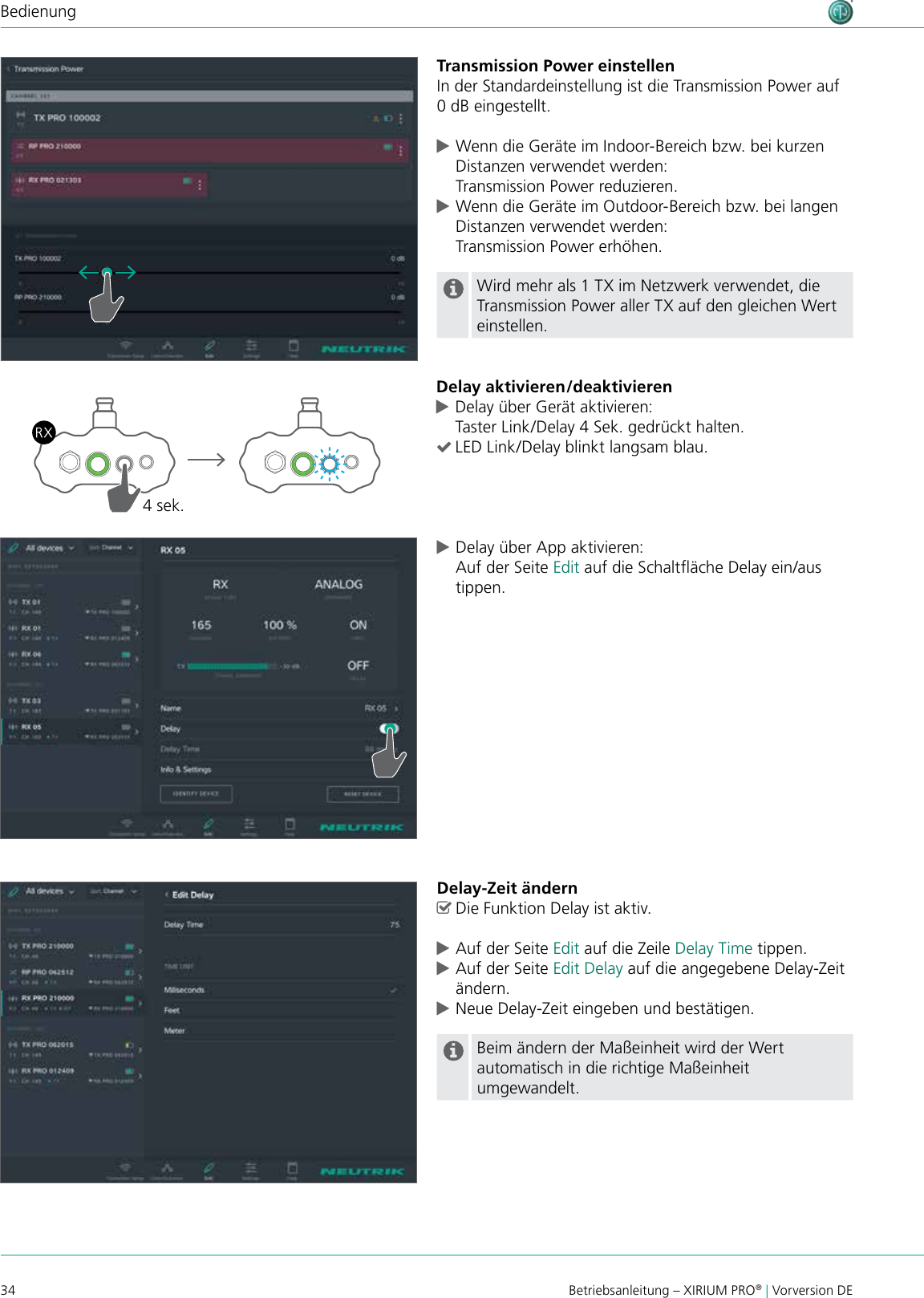 34 Betriebsanleitung – XIRIUM PRO® | Vorversion DEBedienungTransmission Power einstellenIn der Standardeinstellung ist die Transmission Power auf 0 dB eingestellt. cWenn die Geräte im Indoor-Bereich bzw. bei kurzen Distanzen verwendet werden: Transmission Power reduzieren. cWenn die Geräte im Outdoor-Bereich bzw. bei langen Distanzen verwendet werden: Transmission Power erhöhen.Wird mehr als 1 TX im Netzwerk verwendet, die Transmission Power aller TX auf den gleichen Wert einstellen.Delay aktivieren/deaktivieren cDelay über Gerät aktivieren: Taster Link/Delay 4 Sek. gedrückt halten. (LED Link/Delay blinkt langsam blau.4 sek. cDelay über App aktivieren: Auf der Seite Edit auf die Schaltäche Delay ein/aus tippen.Delay-Zeit ändern ^Die Funktion Delay ist aktiv. cAuf der Seite Edit auf die Zeile Delay Time tippen. cAuf der Seite Edit Delay auf die angegebene Delay-Zeit ändern. cNeue Delay-Zeit eingeben und bestätigen.Beim ändern der Maßeinheit wird der Wert automatisch in die richtige Maßeinheit umgewandelt.