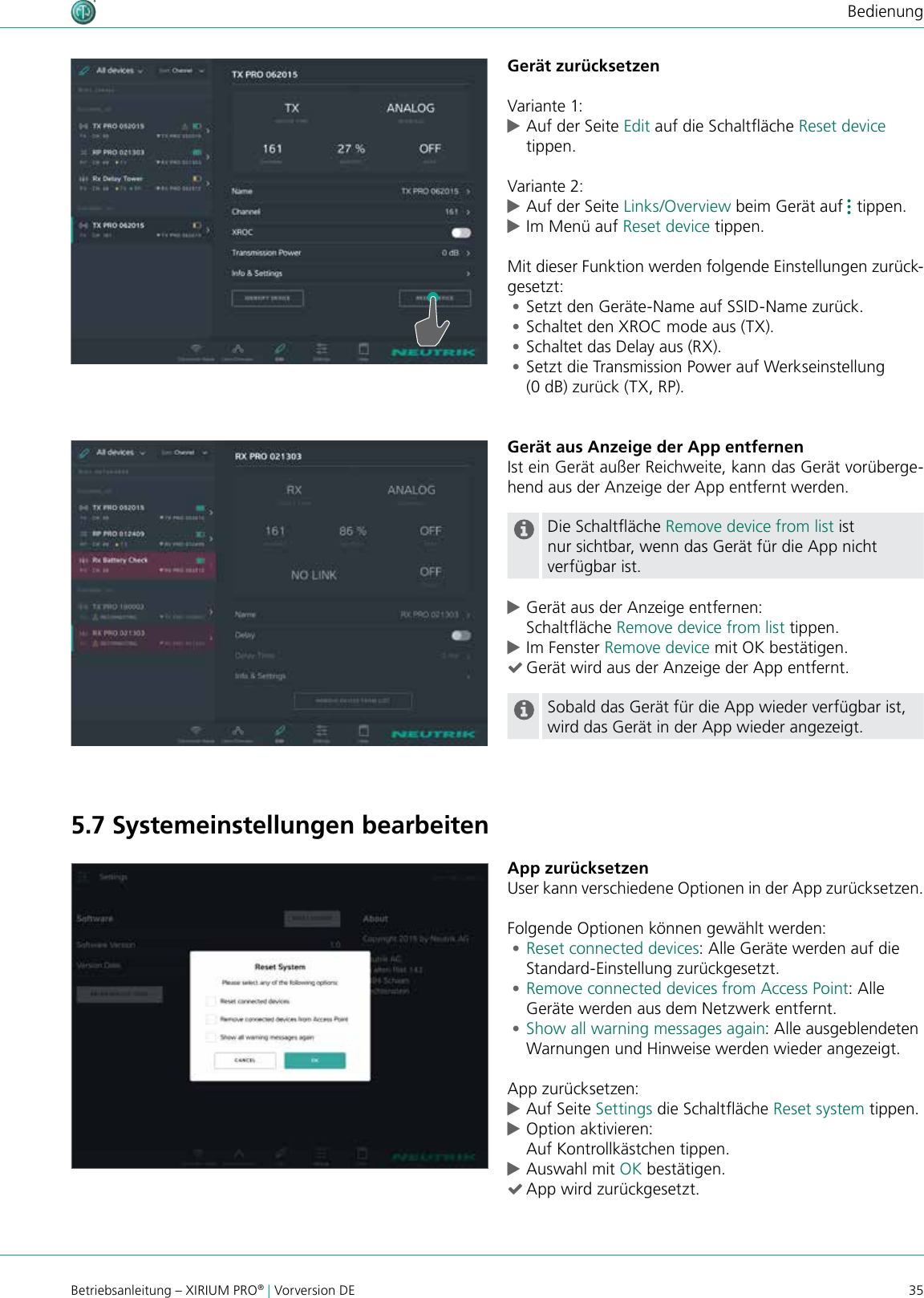 35Betriebsanleitung – XIRIUM PRO® | Vorversion DEBedienungGerät zurücksetzenVariante 1: cAuf der Seite Edit auf die Schaltäche Reset device tippen.Variante 2: cAuf der Seite Links/Overview beim Gerät auf   tippen.  cIm Menü auf Reset device tippen.Mit dieser Funktion werden folgende Einstellungen zurück-gesetzt: •Setzt den Geräte-Name auf SSID-Name zurück. •Schaltet den XROC mode aus (TX). •Schaltet das Delay aus (RX). •Setzt die Transmission Power auf Werkseinstellung (0 dB) zurück (TX, RP).Gerät aus Anzeige der App entfernenIst ein Gerät außer Reichweite, kann das Gerät vorüberge-hend aus der Anzeige der App entfernt werden.Die Schaltäche Remove device from list ist nur sichtbar, wenn das Gerät für die App nicht verfügbar ist. cGerät aus der Anzeige entfernen: Schaltäche Remove device from list tippen. cIm Fenster Remove device mit OK bestätigen. (Gerät wird aus der Anzeige der App entfernt.Sobald das Gerät für die App wieder verfügbar ist, wird das Gerät in der App wieder angezeigt.App zurücksetzenUser kann verschiedene Optionen in der App zurücksetzen.Folgende Optionen können gewählt werden: •Reset connected devices: Alle Geräte werden auf die  Standard-Einstellung zurückgesetzt. •Remove connected devices from Access Point: Alle Geräte werden aus dem Netzwerk entfernt. •Show all warning messages again: Alle ausgeblendeten Warnungen und Hinweise werden wieder angezeigt.App zurücksetzen: cAuf Seite Settings die Schaltäche Reset system tippen. cOption aktivieren: Auf Kontrollkästchen tippen. cAuswahl mit OK bestätigen. (App wird zurückgesetzt.5.7 Systemeinstellungen bearbeiten