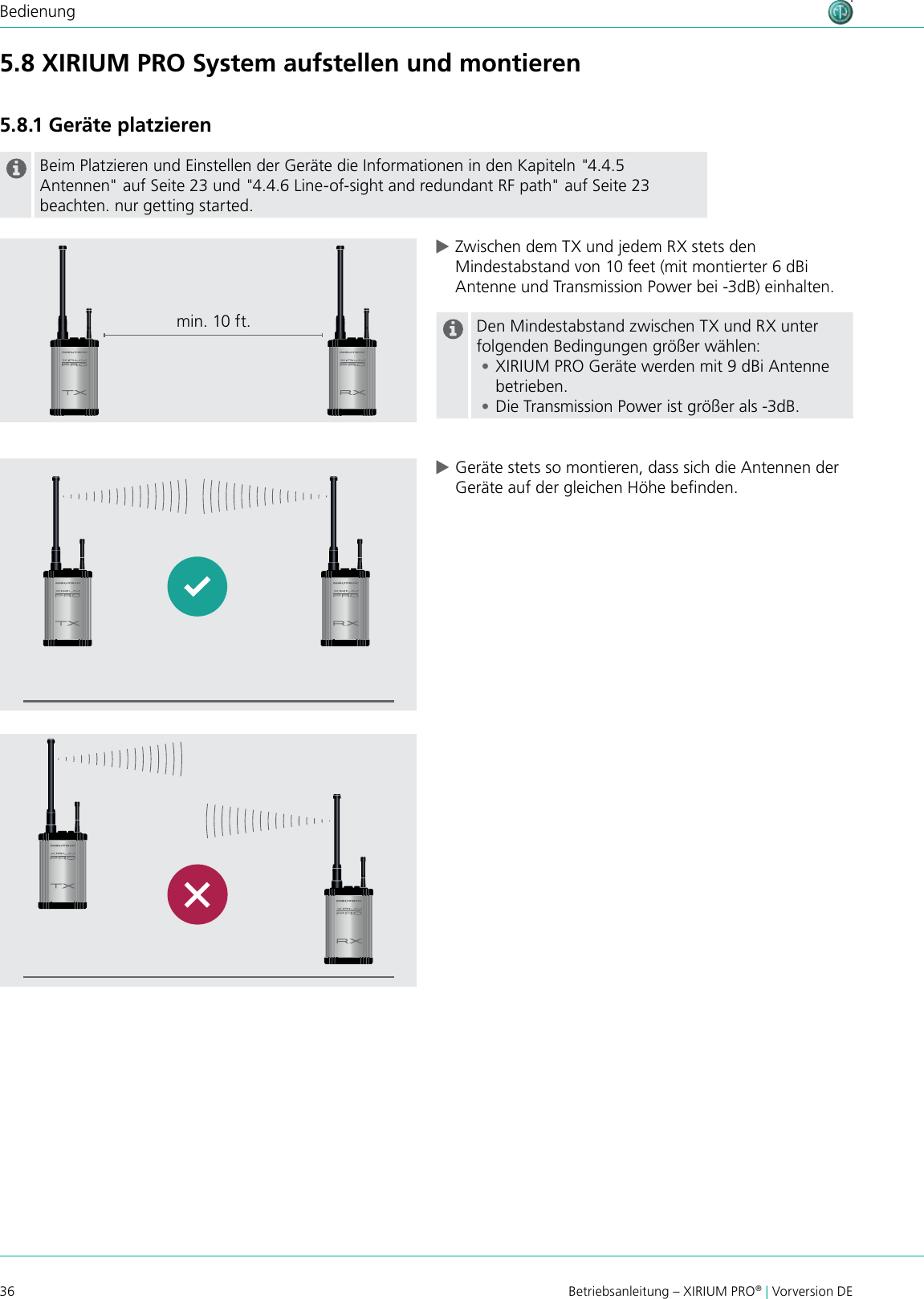 36 Betriebsanleitung – XIRIUM PRO® | Vorversion DEBedienung5.8 XIRIUM PRO System aufstellen und montieren5.8.1 Geräte platzierenBeim Platzieren und Einstellen der Geräte die Informationen in den Kapiteln &quot;4.4.5 Antennen&quot; auf Seite 23 und &quot;4.4.6 Line-of-sight and redundant RF path&quot; auf Seite 23 beachten. nur getting started. cZwischen dem TX und jedem RX stets den Mindestabstand von 10 feet (mit montierter 6 dBi Antenne und Transmission Power bei -3dB) einhalten.Den Mindestabstand zwischen TX und RX unter folgenden Bedingungen größer wählen: •XIRIUM PRO Geräte werden mit 9 dBi Antenne betrieben. •Die Transmission Power ist größer als -3dB. cGeräte stets so montieren, dass sich die Antennen der Geräte auf der gleichen Höhe benden.min. 10 ft.