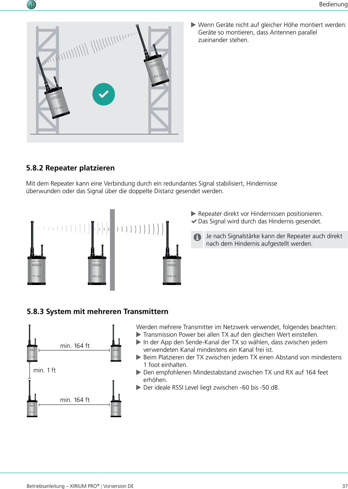 37Betriebsanleitung – XIRIUM PRO® | Vorversion DEBedienung5.8.2 Repeater platzierenMit dem Repeater kann eine Verbindung durch ein redundantes Signal stabilisiert, Hindernisse überwunden oder das Signal über die doppelte Distanz gesendet werden. cRepeater direkt vor Hindernissen positionieren. (Das Signal wird durch das Hindernis gesendet.Je nach Signalstärke kann der Repeater auch direkt nach dem Hindernis aufgestellt werden.5.8.3 System mit mehreren TransmitternWerden mehrere Transmitter im Netzwerk verwendet, folgendes beachten: cTransmission Power bei allen TX auf den gleichen Wert einstellen. cIn der App den Sende-Kanal der TX so wählen, dass zwischen jedem verwendeten Kanal mindestens ein Kanal frei ist. cBeim Platzieren der TX zwischen jedem TX einen Abstand von mindestens 1 foot einhalten. cDen empfohlenen Mindestabstand zwischen TX und RX auf 164 feet erhöhen. cDer ideale RSSI Level liegt zwischen -60 bis -50 dB.min. 1 ftmin. 164 ftmin. 164 ft cWenn Geräte nicht auf gleicher Höhe montiert werden: Geräte so montieren, dass Antennen parallel zueinander stehen.