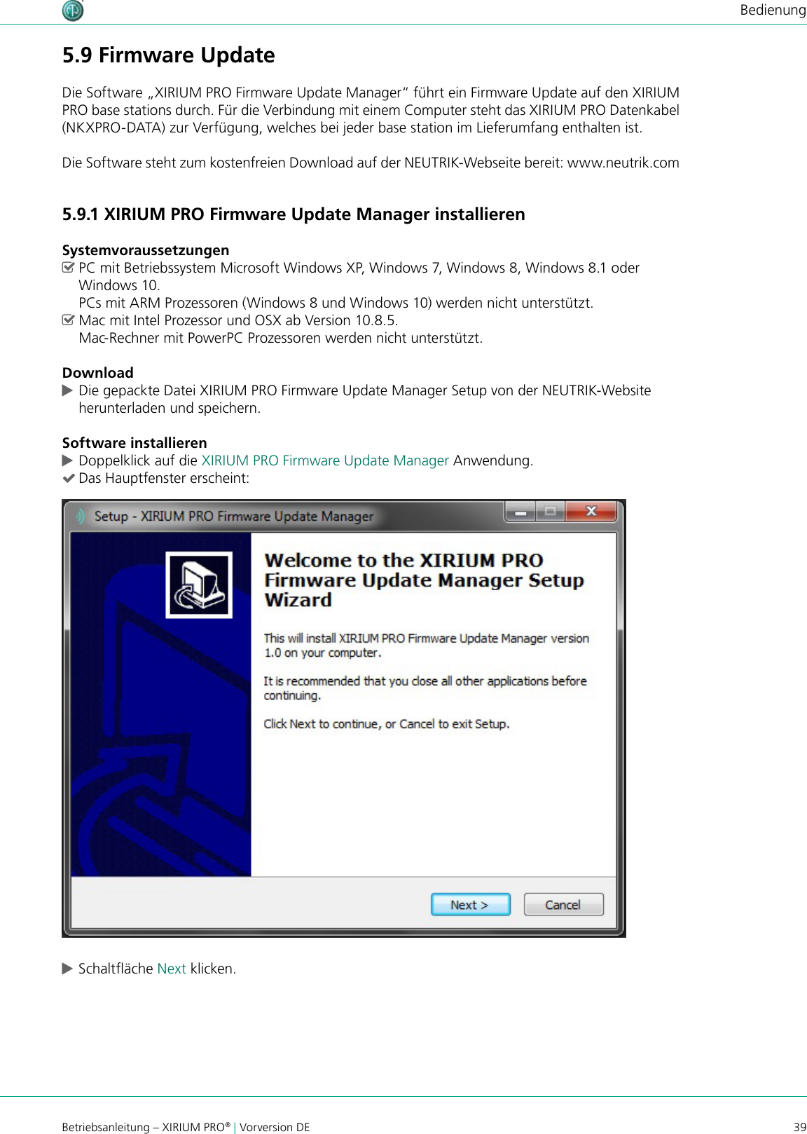 39Betriebsanleitung – XIRIUM PRO® | Vorversion DEBedienung5.9 Firmware UpdateDie Software „XIRIUM PRO Firmware Update Manager“ führt ein Firmware Update auf den XIRIUM PRO base stations durch. Für die Verbindung mit einem Computer steht das XIRIUM PRO Datenkabel (NKXPRO-DATA) zur Verfügung, welches bei jeder base station im Lieferumfang enthalten ist.Die Software steht zum kostenfreien Download auf der NEUTRIK-Webseite bereit: www.neutrik.com5.9.1 XIRIUM PRO Firmware Update Manager installierenSystemvoraussetzungen ^PC mit Betriebssystem Microsoft Windows XP, Windows 7, Windows 8, Windows 8.1 oder Windows 10.  PCs mit ARM Prozessoren (Windows 8 und Windows 10) werden nicht unterstützt. ^Mac mit Intel Prozessor und OSX ab Version 10.8.5. Mac-Rechner mit PowerPC Prozessoren werden nicht unterstützt.Download cDie gepackte Datei XIRIUM PRO Firmware Update Manager Setup von der NEUTRIK-Website  herunterladen und speichern.Software installieren cDoppelklick auf die XIRIUM PRO Firmware Update Manager Anwendung. (Das Hauptfenster erscheint: cSchaltäche Next klicken.