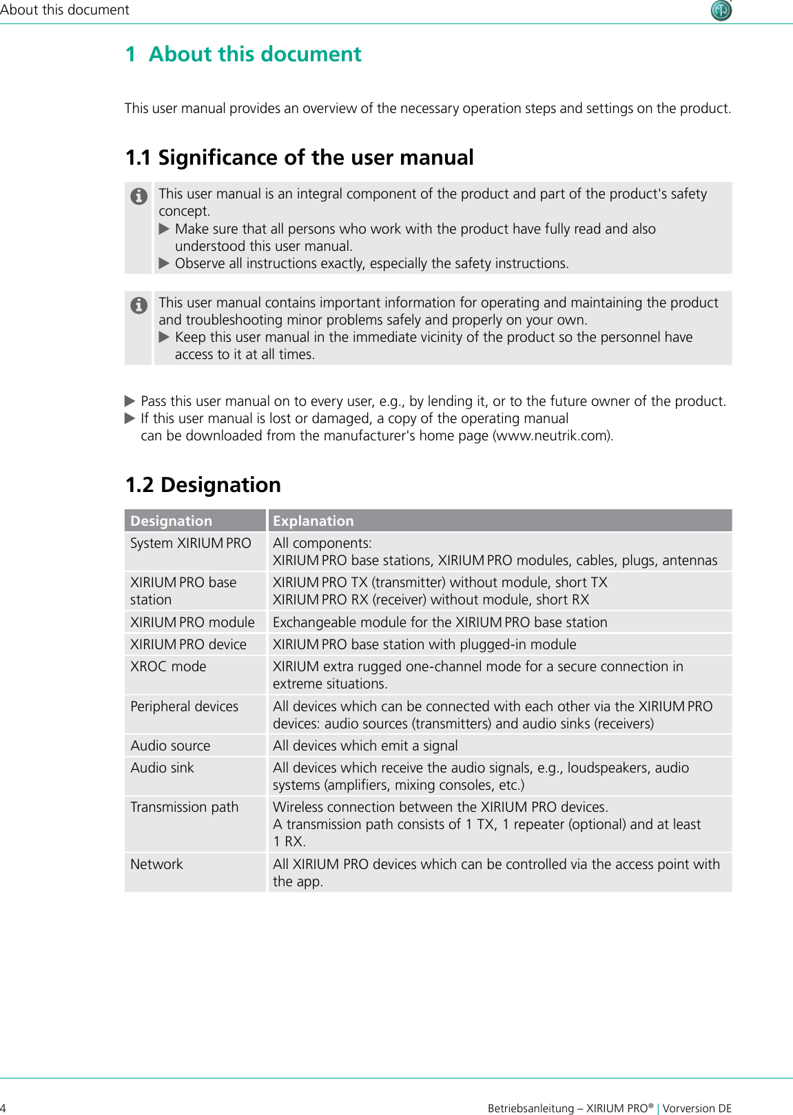 4Betriebsanleitung – XIRIUM PRO® | Vorversion DEAbout this document1  About this documentThis user manual provides an overview of the necessary operation steps and settings on the product. 1.1 Signiﬁcance of the user manualThis user manual is an integral component of the product and part of the product&apos;s safety concept.  cMake sure that all persons who work with the product have fully read and also understood this user manual. cObserve all instructions exactly, especially the safety instructions.This user manual contains important information for operating and maintaining the product and troubleshooting minor problems safely and properly on your own. cKeep this user manual in the immediate vicinity of the product so the personnel have access to it at all times. cPass this user manual on to every user, e.g., by lending it, or to the future owner of the product. cIf this user manual is lost or damaged, a copy of the operating manual  can be downloaded from the manufacturer&apos;s home page (www.neutrik.com).1.2 DesignationDesignation ExplanationSystem XIRIUM PRO All components:XIRIUM PRO base stations, XIRIUM PRO modules, cables, plugs, antennasXIRIUM PRO base stationXIRIUM PRO TX (transmitter) without module, short TXXIRIUM PRO RX (receiver) without module, short RXXIRIUM PRO module Exchangeable module for the XIRIUM PRO base stationXIRIUM PRO device XIRIUM PRO base station with plugged-in moduleXROC mode XIRIUM extra rugged one-channel mode for a secure connection in extreme situations.Peripheral devices All devices which can be connected with each other via the XIRIUM PRO devices: audio sources (transmitters) and audio sinks (receivers)Audio source All devices which emit a signalAudio sink All devices which receive the audio signals, e.g., loudspeakers, audio systems (ampliers, mixing consoles, etc.)Transmission path Wireless connection between the XIRIUM PRO devices.A transmission path consists of 1 TX, 1 repeater (optional) and at least 1 RX.Network All XIRIUM PRO devices which can be controlled via the access point with the app.