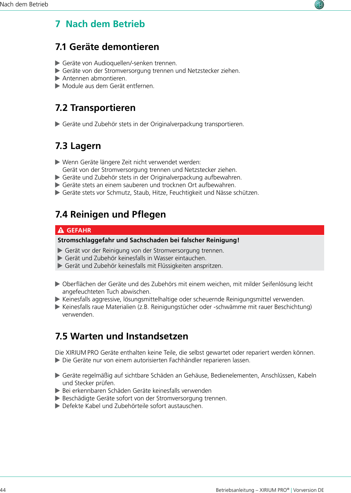 44 Betriebsanleitung – XIRIUM PRO® | Vorversion DENach dem Betrieb7  Nach dem Betrieb7.1 Geräte demontieren cGeräte von Audioquellen/-senken trennen. cGeräte von der Stromversorgung trennen und Netzstecker ziehen. cAntennen abmontieren. cModule aus dem Gerät entfernen.7.2 Transportieren cGeräte und Zubehör stets in der Originalverpackung transportieren.7.3 Lagern cWenn Geräte längere Zeit nicht verwendet werden: Gerät von der Stromversorgung trennen und Netzstecker ziehen. cGeräte und Zubehör stets in der Originalverpackung aufbewahren. cGeräte stets an einem sauberen und trocknen Ort aufbewahren. cGeräte stets vor Schmutz, Staub, Hitze, Feuchtigkeit und Nässe schützen.7.4 Reinigen und Pﬂegen GEFAHRStromschlaggefahr und Sachschaden bei falscher Reinigung! cGerät vor der Reinigung von der Stromversorgung trennen. cGerät und Zubehör keinesfalls in Wasser eintauchen. cGerät und Zubehör keinesfalls mit Flüssigkeiten anspritzen. cOberächen der Geräte und des Zubehörs mit einem weichen, mit milder Seifenlösung leicht angefeuchteten Tuch abwischen. cKeinesfalls aggressive, lösungsmittelhaltige oder scheuernde Reinigungsmittel verwenden. cKeinesfalls raue Materialien (z.B. Reinigungstücher oder -schwämme mit rauer Beschichtung) verwenden.7.5 Warten und InstandsetzenDie XIRIUM PRO Geräte enthalten keine Teile, die selbst gewartet oder repariert werden können. cDie Geräte nur von einem autorisierten Fachhändler reparieren lassen. cGeräte regelmäßig auf sichtbare Schäden an Gehäuse, Bedienelementen, Anschlüssen, Kabeln und Stecker prüfen. cBei erkennbaren Schäden Geräte keinesfalls verwenden  cBeschädigte Geräte sofort von der Stromversorgung trennen. cDefekte Kabel und Zubehörteile sofort austauschen.