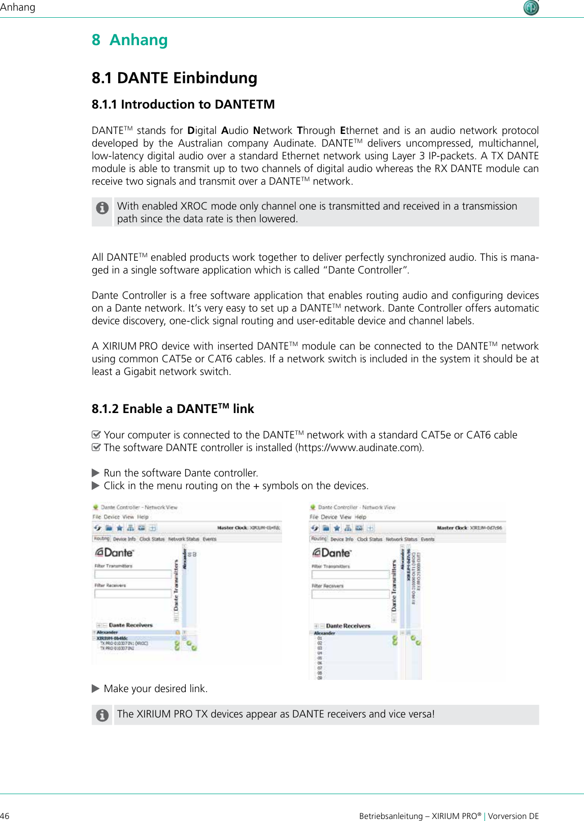 46 Betriebsanleitung – XIRIUM PRO® | Vorversion DEAnhang8  Anhang8.1 DANTE Einbindung8.1.1 Introduction to DANTETMDANTETM stands for Digital Audio Network  Through Ethernet and is an audio network protocol developed  by  the  Australian  company  Audinate.  DANTETM delivers uncompressed, multichannel,  low-latency digital audio over a standard Ethernet network using Layer 3 IP-packets. A TX DANTE module is able to transmit up to two channels of digital audio whereas the RX DANTE module can receive two signals and transmit over a DANTETM network. With enabled XROC mode only channel one is transmitted and received in a transmission path since the data rate is then lowered.All DANTETM enabled products work together to deliver perfectly synchronized audio. This is mana-ged in a single software application which is called “Dante Controller”.Dante Controller is a free software application that enables routing audio and conguring devices on a Dante network. It’s very easy to set up a DANTETM network. Dante Controller offers automatic device discovery, one-click signal routing and user-editable device and channel labels.A XIRIUM PRO device with inserted DANTETM module can be connected to the DANTETM network using common CAT5e or CAT6 cables. If a network switch is included in the system it should be at least a Gigabit network switch. 8.1.2 Enable a DANTETM link ^Your computer is connected to the DANTETM network with a standard CAT5e or CAT6 cable ^The software DANTE controller is installed (https://www.audinate.com). cRun the software Dante controller. cClick in the menu routing on the + symbols on the devices. cMake your desired link.The XIRIUM PRO TX devices appear as DANTE receivers and vice versa!