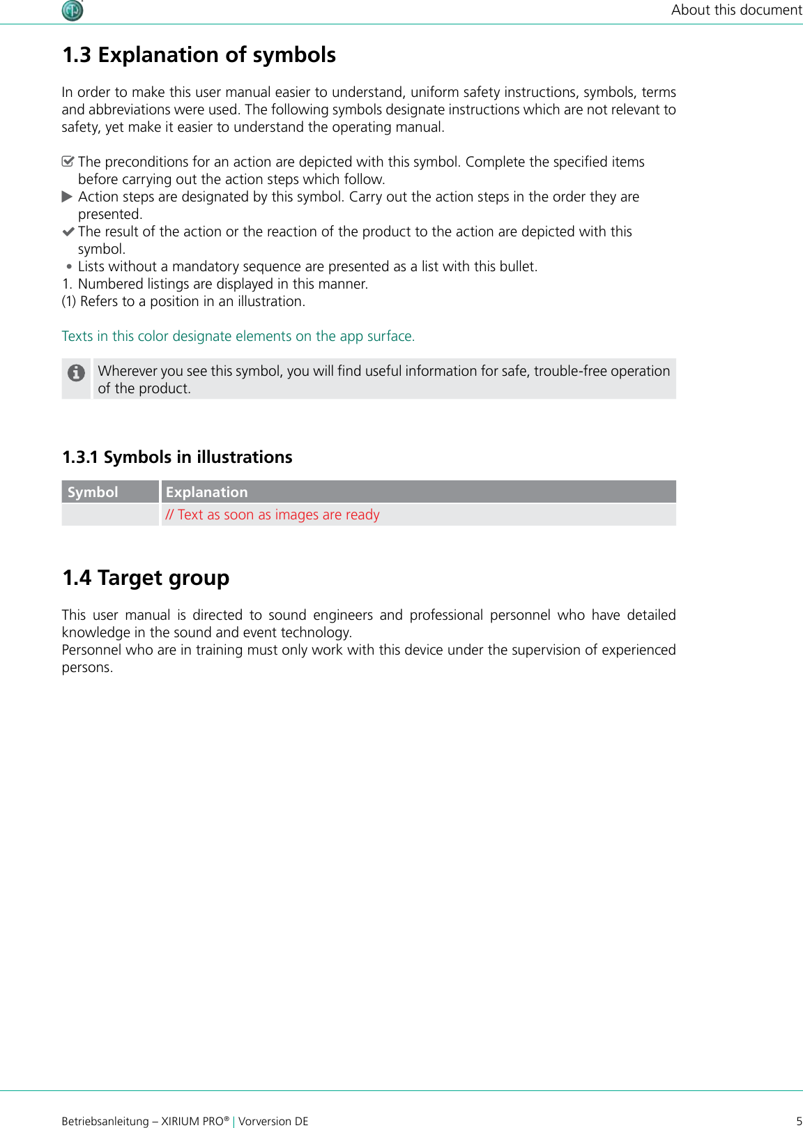 5Betriebsanleitung – XIRIUM PRO® | Vorversion DEAbout this document1.3 Explanation of symbolsIn order to make this user manual easier to understand, uniform safety instructions, symbols, terms and abbreviations were used. The following symbols designate instructions which are not relevant to safety, yet make it easier to understand the operating manual. ^The preconditions for an action are depicted with this symbol. Complete the specied items before carrying out the action steps which follow. cAction steps are designated by this symbol. Carry out the action steps in the order they are presented. (The result of the action or the reaction of the product to the action are depicted with this symbol. •Lists without a mandatory sequence are presented as a list with this bullet.1. Numbered listings are displayed in this manner.(1) Refers to a position in an illustration.Texts in this color designate elements on the app surface.Wherever you see this symbol, you will nd useful information for safe, trouble-free operation of the product.1.3.1 Symbols in illustrationsSymbol Explanation// Text as soon as images are ready1.4 Target groupThis user manual is directed to sound engineers and professional personnel who have detailed knowledge in the sound and event technology. Personnel who are in training must only work with this device under the supervision of experienced persons.