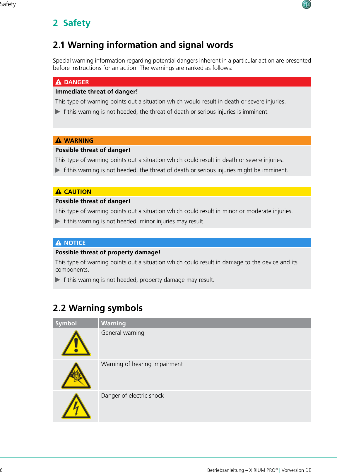 6Betriebsanleitung – XIRIUM PRO® | Vorversion DESafety2  Safety2.1 Warning information and signal wordsSpecial warning information regarding potential dangers inherent in a particular action are presented before instructions for an action. The warnings are ranked as follows: DANGERImmediate threat of danger!This type of warning points out a situation which would result in death or severe injuries. cIf this warning is not heeded, the threat of death or serious injuries is imminent. WARNINGPossible threat of danger!This type of warning points out a situation which could result in death or severe injuries. cIf this warning is not heeded, the threat of death or serious injuries might be imminent. CAUTIONPossible threat of danger!This type of warning points out a situation which could result in minor or moderate injuries. cIf this warning is not heeded, minor injuries may result. NOTICEPossible threat of property damage!This type of warning points out a situation which could result in damage to the device and its components. cIf this warning is not heeded, property damage may result.2.2 Warning symbolsSymbol WarningGeneral warningWarning of hearing impairmentDanger of electric shock