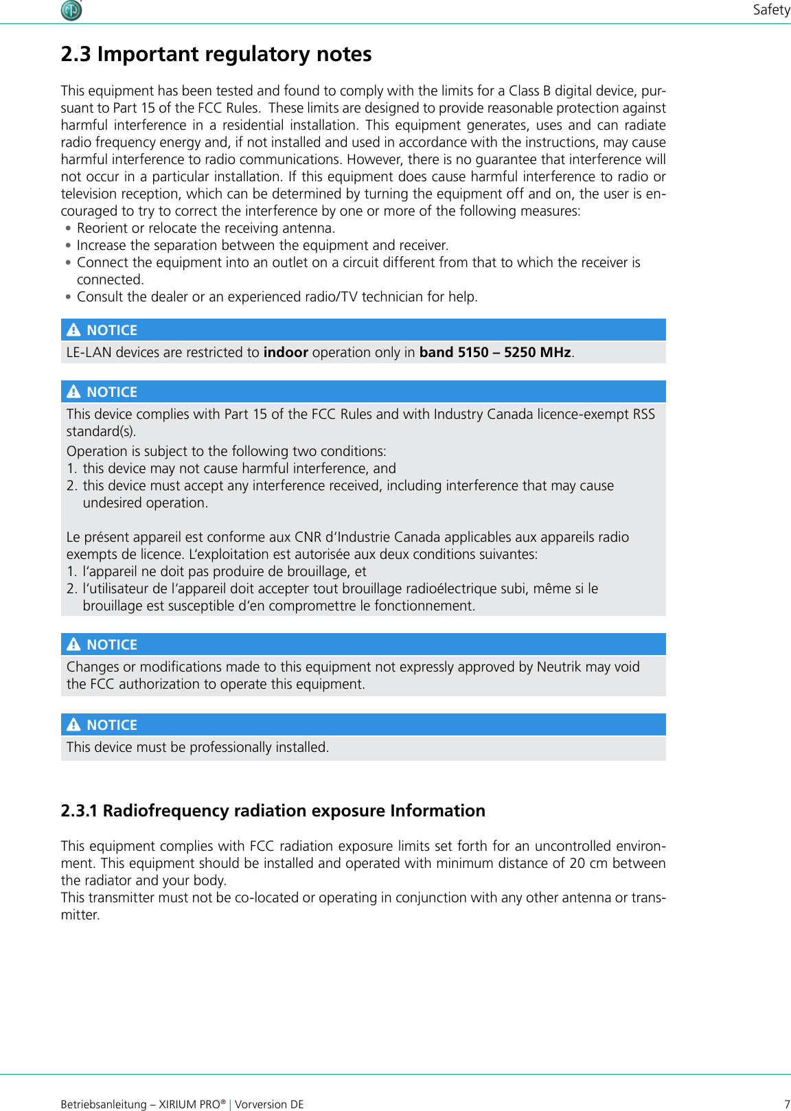7Betriebsanleitung – XIRIUM PRO® | Vorversion DESafety2.3 Important regulatory notesThis equipment has been tested and found to comply with the limits for a Class B digital device, pur-suant to Part 15 of the FCC Rules.  These limits are designed to provide reasonable protection against harmful interference in a residential installation. This equipment generates, uses and can radiate radio frequency energy and, if not installed and used in accordance with the instructions, may cause harmful interference to radio communications. However, there is no guarantee that interference will not occur in a particular installation. If this equipment does cause harmful interference to radio or television reception, which can be determined by turning the equipment off and on, the user is en-couraged to try to correct the interference by one or more of the following measures: •Reorient or relocate the receiving antenna. •Increase the separation between the equipment and receiver. •Connect the equipment into an outlet on a circuit different from that to which the receiver is connected. •Consult the dealer or an experienced radio/TV technician for help. NOTICELE-LAN devices are restricted to indoor operation only in band 5150 – 5250 MHz. NOTICEThis device complies with Part 15 of the FCC Rules and with Industry Canada licence-exempt RSS standard(s).Operation is subject to the following two conditions:1. this device may not cause harmful interference, and 2. this device must accept any interference received, including interference that may cause undesired operation.Le présent appareil est conforme aux CNR d‘Industrie Canada applicables aux appareils radioexempts de licence. L‘exploitation est autorisée aux deux conditions suivantes:1. l‘appareil ne doit pas produire de brouillage, et 2. l‘utilisateur de l‘appareil doit accepter tout brouillage radioélectrique subi, même si le brouillage est susceptible d‘en compromettre le fonctionnement. NOTICEChanges or modications made to this equipment not expressly approved by Neutrik may void the FCC authorization to operate this equipment. NOTICEThis device must be professionally installed.2.3.1 Radiofrequency radiation exposure InformationThis equipment complies with FCC radiation exposure limits set forth for an uncontrolled environ-ment. This equipment should be installed and operated with minimum distance of 20 cm between the radiator and your body.This transmitter must not be co-located or operating in conjunction with any other antenna or trans-mitter.