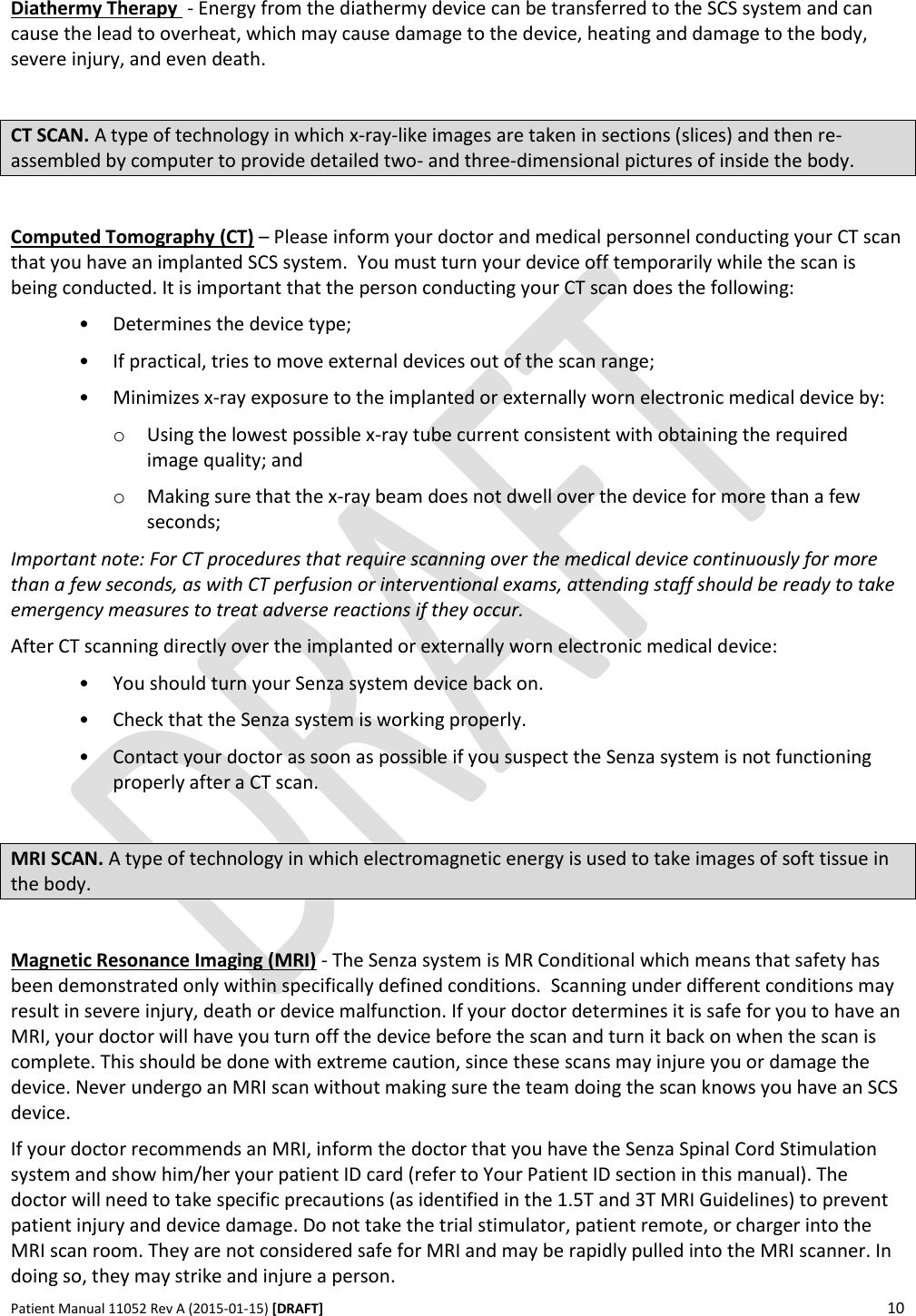      Patient Manual 11052 Rev A (2015-01-15) [DRAFT] 10    Diathermy Therapy  - Energy from the diathermy device can be transferred to the SCS system and can cause the lead to overheat, which may cause damage to the device, heating and damage to the body, severe injury, and even death.  CT SCAN. A type of technology in which x-ray-like images are taken in sections (slices) and then re-assembled by computer to provide detailed two- and three-dimensional pictures of inside the body.  Computed Tomography (CT) – Please inform your doctor and medical personnel conducting your CT scan that you have an implanted SCS system.  You must turn your device off temporarily while the scan is being conducted. It is important that the person conducting your CT scan does the following: • Determines the device type; • If practical, tries to move external devices out of the scan range; • Minimizes x-ray exposure to the implanted or externally worn electronic medical device by: o Using the lowest possible x-ray tube current consistent with obtaining the required image quality; and o Making sure that the x-ray beam does not dwell over the device for more than a few seconds; Important note: For CT procedures that require scanning over the medical device continuously for more than a few seconds, as with CT perfusion or interventional exams, attending staff should be ready to take emergency measures to treat adverse reactions if they occur. After CT scanning directly over the implanted or externally worn electronic medical device: • You should turn your Senza system device back on. • Check that the Senza system is working properly. • Contact your doctor as soon as possible if you suspect the Senza system is not functioning properly after a CT scan.   MRI SCAN. A type of technology in which electromagnetic energy is used to take images of soft tissue in the body.  Magnetic Resonance Imaging (MRI) - The Senza system is MR Conditional which means that safety has been demonstrated only within specifically defined conditions.  Scanning under different conditions may result in severe injury, death or device malfunction. If your doctor determines it is safe for you to have an MRI, your doctor will have you turn off the device before the scan and turn it back on when the scan is complete. This should be done with extreme caution, since these scans may injure you or damage the device. Never undergo an MRI scan without making sure the team doing the scan knows you have an SCS device.  If your doctor recommends an MRI, inform the doctor that you have the Senza Spinal Cord Stimulation system and show him/her your patient ID card (refer to Your Patient ID section in this manual). The doctor will need to take specific precautions (as identified in the 1.5T and 3T MRI Guidelines) to prevent patient injury and device damage. Do not take the trial stimulator, patient remote, or charger into the MRI scan room. They are not considered safe for MRI and may be rapidly pulled into the MRI scanner. In doing so, they may strike and injure a person.  