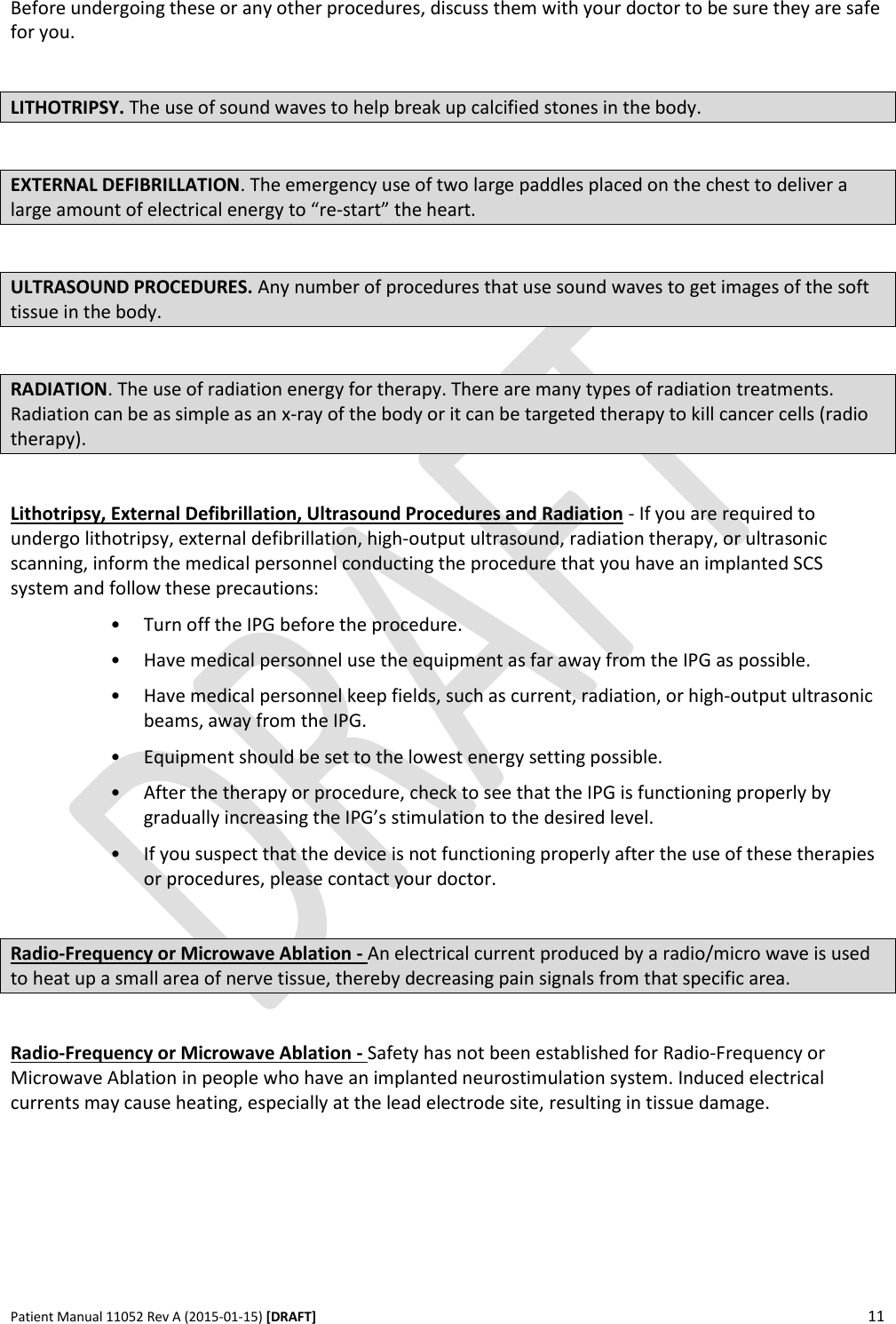      Patient Manual 11052 Rev A (2015-01-15) [DRAFT] 11   Before undergoing these or any other procedures, discuss them with your doctor to be sure they are safe for you.  LITHOTRIPSY. The use of sound waves to help break up calcified stones in the body.  EXTERNAL DEFIBRILLATION. The emergency use of two large paddles placed on the chest to deliver a large amount of electrical energy to “re-start” the heart.   ULTRASOUND PROCEDURES. Any number of procedures that use sound waves to get images of the soft tissue in the body.  RADIATION. The use of radiation energy for therapy. There are many types of radiation treatments. Radiation can be as simple as an x-ray of the body or it can be targeted therapy to kill cancer cells (radio therapy).   Lithotripsy, External Defibrillation, Ultrasound Procedures and Radiation - If you are required to undergo lithotripsy, external defibrillation, high-output ultrasound, radiation therapy, or ultrasonic scanning, inform the medical personnel conducting the procedure that you have an implanted SCS system and follow these precautions: • Turn off the IPG before the procedure. • Have medical personnel use the equipment as far away from the IPG as possible. • Have medical personnel keep fields, such as current, radiation, or high-output ultrasonic beams, away from the IPG. • Equipment should be set to the lowest energy setting possible.  • After the therapy or procedure, check to see that the IPG is functioning properly by gradually increasing the IPG’s stimulation to the desired level. • If you suspect that the device is not functioning properly after the use of these therapies or procedures, please contact your doctor.  Radio-Frequency or Microwave Ablation - An electrical current produced by a radio/micro wave is used to heat up a small area of nerve tissue, thereby decreasing pain signals from that specific area.  Radio-Frequency or Microwave Ablation - Safety has not been established for Radio-Frequency or Microwave Ablation in people who have an implanted neurostimulation system. Induced electrical currents may cause heating, especially at the lead electrode site, resulting in tissue damage.   