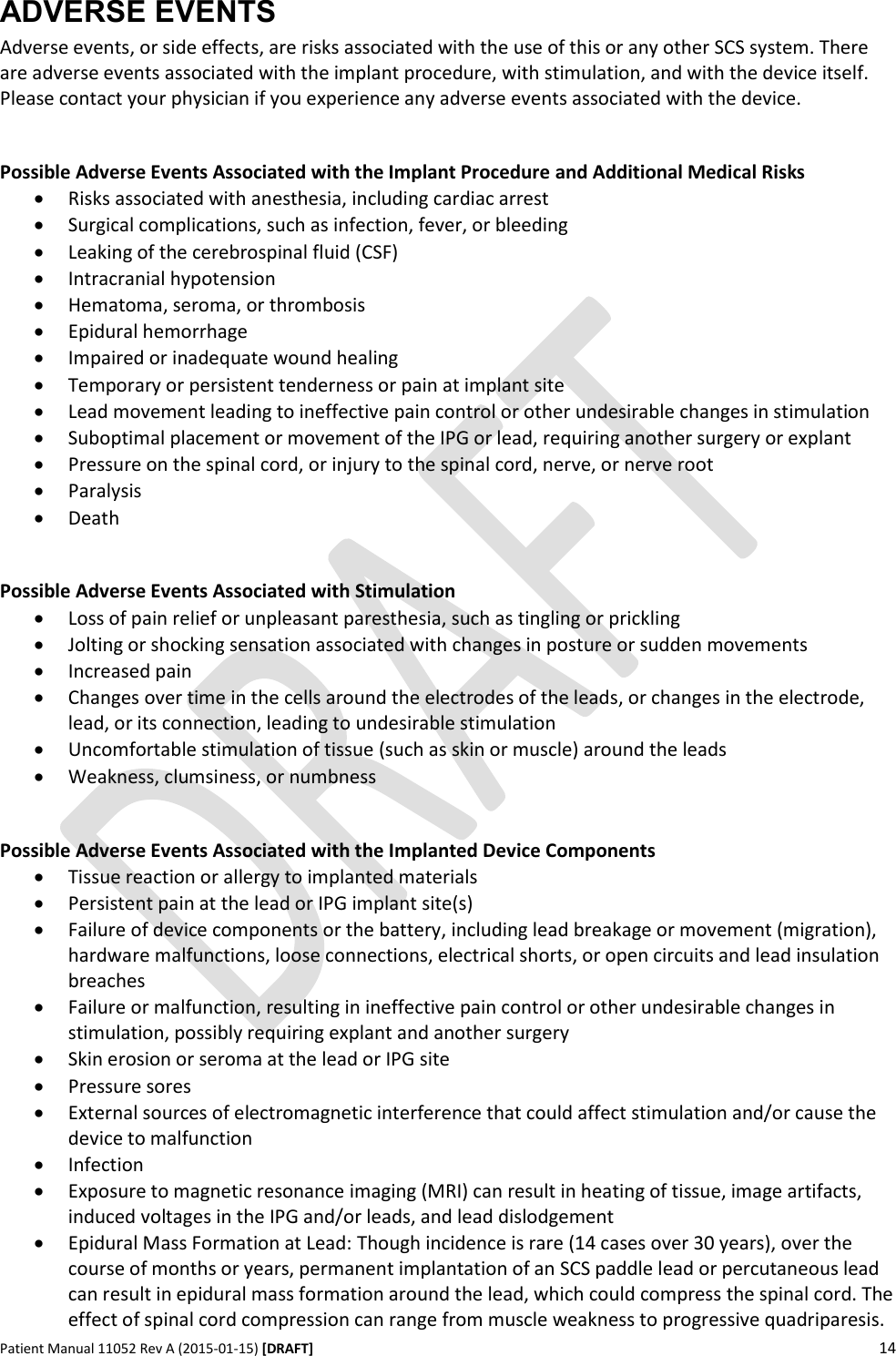      Patient Manual 11052 Rev A (2015-01-15) [DRAFT] 14   ADVERSE EVENTS Adverse events, or side effects, are risks associated with the use of this or any other SCS system. There are adverse events associated with the implant procedure, with stimulation, and with the device itself.  Please contact your physician if you experience any adverse events associated with the device.  Possible Adverse Events Associated with the Implant Procedure and Additional Medical Risks  Risks associated with anesthesia, including cardiac arrest  Surgical complications, such as infection, fever, or bleeding  Leaking of the cerebrospinal fluid (CSF)  Intracranial hypotension  Hematoma, seroma, or thrombosis  Epidural hemorrhage  Impaired or inadequate wound healing  Temporary or persistent tenderness or pain at implant site  Lead movement leading to ineffective pain control or other undesirable changes in stimulation  Suboptimal placement or movement of the IPG or lead, requiring another surgery or explant  Pressure on the spinal cord, or injury to the spinal cord, nerve, or nerve root  Paralysis  Death  Possible Adverse Events Associated with Stimulation   Loss of pain relief or unpleasant paresthesia, such as tingling or prickling   Jolting or shocking sensation associated with changes in posture or sudden movements  Increased pain  Changes over time in the cells around the electrodes of the leads, or changes in the electrode, lead, or its connection, leading to undesirable stimulation  Uncomfortable stimulation of tissue (such as skin or muscle) around the leads   Weakness, clumsiness, or numbness  Possible Adverse Events Associated with the Implanted Device Components   Tissue reaction or allergy to implanted materials  Persistent pain at the lead or IPG implant site(s)  Failure of device components or the battery, including lead breakage or movement (migration), hardware malfunctions, loose connections, electrical shorts, or open circuits and lead insulation breaches  Failure or malfunction, resulting in ineffective pain control or other undesirable changes in stimulation, possibly requiring explant and another surgery  Skin erosion or seroma at the lead or IPG site  Pressure sores  External sources of electromagnetic interference that could affect stimulation and/or cause the device to malfunction  Infection  Exposure to magnetic resonance imaging (MRI) can result in heating of tissue, image artifacts, induced voltages in the IPG and/or leads, and lead dislodgement  Epidural Mass Formation at Lead: Though incidence is rare (14 cases over 30 years), over the course of months or years, permanent implantation of an SCS paddle lead or percutaneous lead can result in epidural mass formation around the lead, which could compress the spinal cord. The effect of spinal cord compression can range from muscle weakness to progressive quadriparesis. 