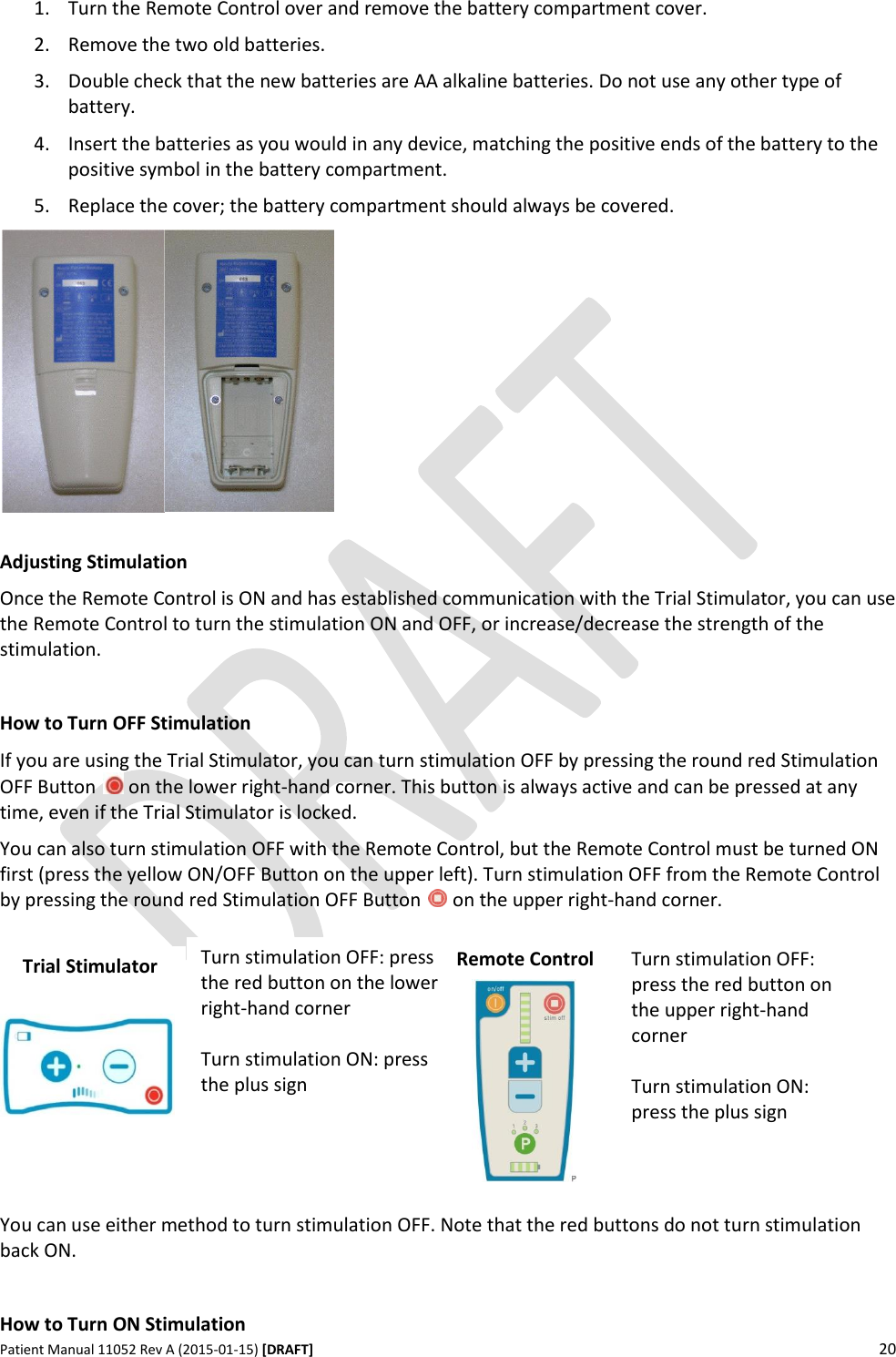      Patient Manual 11052 Rev A (2015-01-15) [DRAFT] 20   1. Turn the Remote Control over and remove the battery compartment cover. 2. Remove the two old batteries. 3. Double check that the new batteries are AA alkaline batteries. Do not use any other type of battery. 4. Insert the batteries as you would in any device, matching the positive ends of the battery to the positive symbol in the battery compartment.  5. Replace the cover; the battery compartment should always be covered.   Adjusting Stimulation Once the Remote Control is ON and has established communication with the Trial Stimulator, you can use the Remote Control to turn the stimulation ON and OFF, or increase/decrease the strength of the stimulation.  How to Turn OFF Stimulation If you are using the Trial Stimulator, you can turn stimulation OFF by pressing the round red Stimulation OFF Button   on the lower right-hand corner. This button is always active and can be pressed at any time, even if the Trial Stimulator is locked. You can also turn stimulation OFF with the Remote Control, but the Remote Control must be turned ON first (press the yellow ON/OFF Button on the upper left). Turn stimulation OFF from the Remote Control by pressing the round red Stimulation OFF Button   on the upper right-hand corner.           You can use either method to turn stimulation OFF. Note that the red buttons do not turn stimulation back ON.  How to Turn ON Stimulation Turn stimulation OFF: press the red button on the lower right-hand corner   Turn stimulation ON: press the plus sign   Turn stimulation OFF: press the red button on the upper right-hand corner  Turn stimulation ON: press the plus sign Trial Stimulator Remote Control 