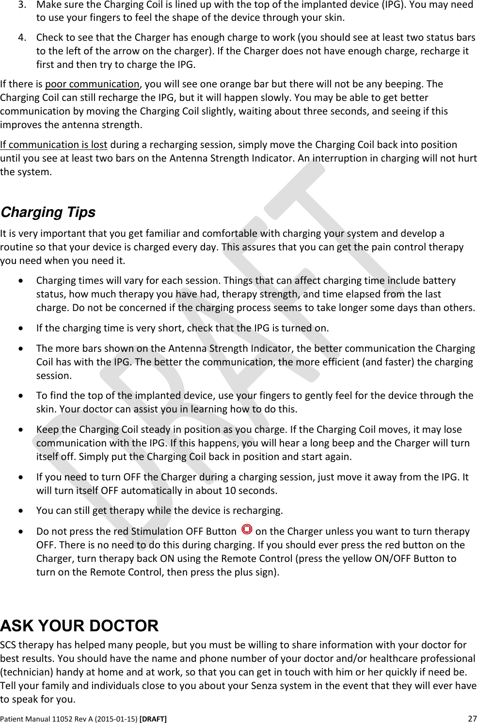      Patient Manual 11052 Rev A (2015-01-15) [DRAFT] 27   3. Make sure the Charging Coil is lined up with the top of the implanted device (IPG). You may need to use your fingers to feel the shape of the device through your skin. 4. Check to see that the Charger has enough charge to work (you should see at least two status bars to the left of the arrow on the charger). If the Charger does not have enough charge, recharge it first and then try to charge the IPG. If there is poor communication, you will see one orange bar but there will not be any beeping. The Charging Coil can still recharge the IPG, but it will happen slowly. You may be able to get better communication by moving the Charging Coil slightly, waiting about three seconds, and seeing if this improves the antenna strength. If communication is lost during a recharging session, simply move the Charging Coil back into position until you see at least two bars on the Antenna Strength Indicator. An interruption in charging will not hurt the system.  Charging Tips It is very important that you get familiar and comfortable with charging your system and develop a routine so that your device is charged every day. This assures that you can get the pain control therapy you need when you need it.  Charging times will vary for each session. Things that can affect charging time include battery status, how much therapy you have had, therapy strength, and time elapsed from the last charge. Do not be concerned if the charging process seems to take longer some days than others.  If the charging time is very short, check that the IPG is turned on.  The more bars shown on the Antenna Strength Indicator, the better communication the Charging Coil has with the IPG. The better the communication, the more efficient (and faster) the charging session.  To find the top of the implanted device, use your fingers to gently feel for the device through the skin. Your doctor can assist you in learning how to do this.  Keep the Charging Coil steady in position as you charge. If the Charging Coil moves, it may lose communication with the IPG. If this happens, you will hear a long beep and the Charger will turn itself off. Simply put the Charging Coil back in position and start again.  If you need to turn OFF the Charger during a charging session, just move it away from the IPG. It will turn itself OFF automatically in about 10 seconds.  You can still get therapy while the device is recharging.  Do not press the red Stimulation OFF Button   on the Charger unless you want to turn therapy OFF. There is no need to do this during charging. If you should ever press the red button on the Charger, turn therapy back ON using the Remote Control (press the yellow ON/OFF Button to turn on the Remote Control, then press the plus sign).  ASK YOUR DOCTOR SCS therapy has helped many people, but you must be willing to share information with your doctor for best results. You should have the name and phone number of your doctor and/or healthcare professional (technician) handy at home and at work, so that you can get in touch with him or her quickly if need be. Tell your family and individuals close to you about your Senza system in the event that they will ever have to speak for you.  