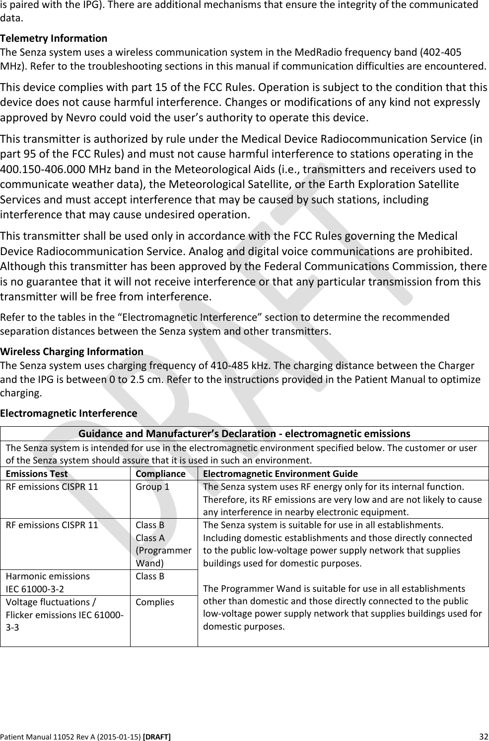      Patient Manual 11052 Rev A (2015-01-15) [DRAFT] 32   is paired with the IPG). There are additional mechanisms that ensure the integrity of the communicated data.  Telemetry Information The Senza system uses a wireless communication system in the MedRadio frequency band (402-405 MHz). Refer to the troubleshooting sections in this manual if communication difficulties are encountered.  This device complies with part 15 of the FCC Rules. Operation is subject to the condition that this device does not cause harmful interference. Changes or modifications of any kind not expressly approved by Nevro could void the user’s authority to operate this device.  This transmitter is authorized by rule under the Medical Device Radiocommunication Service (in part 95 of the FCC Rules) and must not cause harmful interference to stations operating in the 400.150-406.000 MHz band in the Meteorological Aids (i.e., transmitters and receivers used to communicate weather data), the Meteorological Satellite, or the Earth Exploration Satellite Services and must accept interference that may be caused by such stations, including interference that may cause undesired operation.  This transmitter shall be used only in accordance with the FCC Rules governing the Medical Device Radiocommunication Service. Analog and digital voice communications are prohibited. Although this transmitter has been approved by the Federal Communications Commission, there is no guarantee that it will not receive interference or that any particular transmission from this transmitter will be free from interference. Refer to the tables in the “Electromagnetic Interference” section to determine the recommended separation distances between the Senza system and other transmitters.  Wireless Charging Information  The Senza system uses charging frequency of 410-485 kHz. The charging distance between the Charger and the IPG is between 0 to 2.5 cm. Refer to the instructions provided in the Patient Manual to optimize charging. Electromagnetic Interference  Guidance and Manufacturer’s Declaration - electromagnetic emissions The Senza system is intended for use in the electromagnetic environment specified below. The customer or user of the Senza system should assure that it is used in such an environment. Emissions Test Compliance Electromagnetic Environment Guide RF emissions CISPR 11 Group 1 The Senza system uses RF energy only for its internal function. Therefore, its RF emissions are very low and are not likely to cause any interference in nearby electronic equipment. RF emissions CISPR 11 Class B Class A (Programmer Wand) The Senza system is suitable for use in all establishments. Including domestic establishments and those directly connected to the public low-voltage power supply network that supplies buildings used for domestic purposes.  The Programmer Wand is suitable for use in all establishments other than domestic and those directly connected to the public low-voltage power supply network that supplies buildings used for domestic purposes.  Harmonic emissions  IEC 61000-3-2 Class B Voltage fluctuations / Flicker emissions IEC 61000-3-3 Complies  