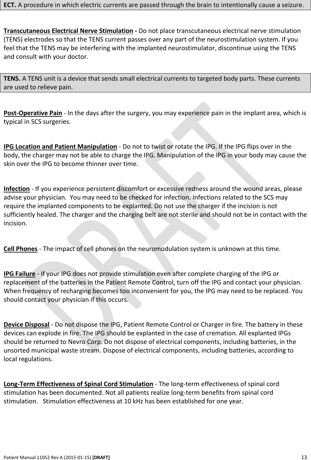      Patient Manual 11052 Rev A (2015-01-15) [DRAFT] 13   ECT. A procedure in which electric currents are passed through the brain to intentionally cause a seizure.  Transcutaneous Electrical Nerve Stimulation - Do not place transcutaneous electrical nerve stimulation (TENS) electrodes so that the TENS current passes over any part of the neurostimulation system. If you feel that the TENS may be interfering with the implanted neurostimulator, discontinue using the TENS and consult with your doctor.  TENS. A TENS unit is a device that sends small electrical currents to targeted body parts. These currents are used to relieve pain.  Post-Operative Pain - In the days after the surgery, you may experience pain in the implant area, which is typical in SCS surgeries.   IPG Location and Patient Manipulation - Do not to twist or rotate the IPG. If the IPG flips over in the body, the charger may not be able to charge the IPG. Manipulation of the IPG in your body may cause the skin over the IPG to become thinner over time.  Infection - If you experience persistent discomfort or excessive redness around the wound areas, please advise your physician.  You may need to be checked for infection. Infections related to the SCS may require the implanted components to be explanted. Do not use the charger if the incision is not sufficiently healed. The charger and the charging belt are not sterile and should not be in contact with the incision.  Cell Phones - The impact of cell phones on the neuromodulation system is unknown at this time.   IPG Failure - If your IPG does not provide stimulation even after complete charging of the IPG or replacement of the batteries in the Patient Remote Control, turn off the IPG and contact your physician. When frequency of recharging becomes too inconvenient for you, the IPG may need to be replaced. You should contact your physician if this occurs.  Device Disposal - Do not dispose the IPG, Patient Remote Control or Charger in fire. The battery in these devices can explode in fire. The IPG should be explanted in the case of cremation. All explanted IPGs should be returned to Nevro Corp. Do not dispose of electrical components, including batteries, in the unsorted municipal waste stream. Dispose of electrical components, including batteries, according to local regulations.  Long-Term Effectiveness of Spinal Cord Stimulation - The long-term effectiveness of spinal cord stimulation has been documented. Not all patients realize long-term benefits from spinal cord stimulation.   Stimulation effectiveness at 10 kHz has been established for one year.   