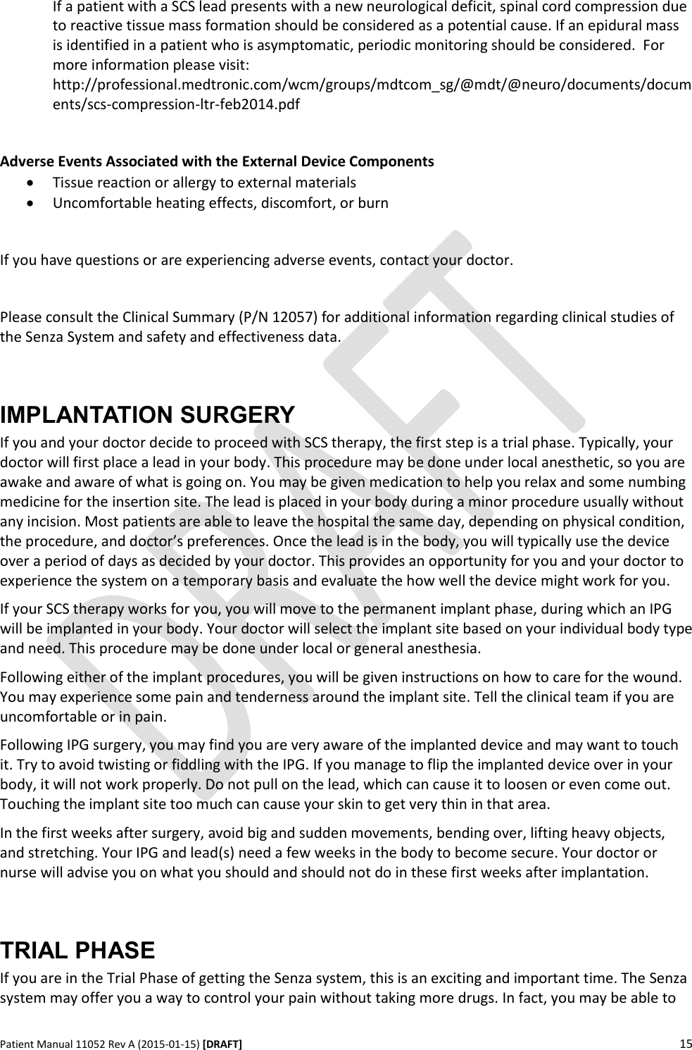      Patient Manual 11052 Rev A (2015-01-15) [DRAFT] 15   If a patient with a SCS lead presents with a new neurological deficit, spinal cord compression due to reactive tissue mass formation should be considered as a potential cause. If an epidural mass is identified in a patient who is asymptomatic, periodic monitoring should be considered.  For more information please visit: http://professional.medtronic.com/wcm/groups/mdtcom_sg/@mdt/@neuro/documents/documents/scs-compression-ltr-feb2014.pdf  Adverse Events Associated with the External Device Components  Tissue reaction or allergy to external materials  Uncomfortable heating effects, discomfort, or burn  If you have questions or are experiencing adverse events, contact your doctor.   Please consult the Clinical Summary (P/N 12057) for additional information regarding clinical studies of the Senza System and safety and effectiveness data.  IMPLANTATION SURGERY If you and your doctor decide to proceed with SCS therapy, the first step is a trial phase. Typically, your doctor will first place a lead in your body. This procedure may be done under local anesthetic, so you are awake and aware of what is going on. You may be given medication to help you relax and some numbing medicine for the insertion site. The lead is placed in your body during a minor procedure usually without any incision. Most patients are able to leave the hospital the same day, depending on physical condition, the procedure, and doctor’s preferences. Once the lead is in the body, you will typically use the device over a period of days as decided by your doctor. This provides an opportunity for you and your doctor to experience the system on a temporary basis and evaluate the how well the device might work for you.  If your SCS therapy works for you, you will move to the permanent implant phase, during which an IPG will be implanted in your body. Your doctor will select the implant site based on your individual body type and need. This procedure may be done under local or general anesthesia.  Following either of the implant procedures, you will be given instructions on how to care for the wound. You may experience some pain and tenderness around the implant site. Tell the clinical team if you are uncomfortable or in pain. Following IPG surgery, you may find you are very aware of the implanted device and may want to touch it. Try to avoid twisting or fiddling with the IPG. If you manage to flip the implanted device over in your body, it will not work properly. Do not pull on the lead, which can cause it to loosen or even come out. Touching the implant site too much can cause your skin to get very thin in that area. In the first weeks after surgery, avoid big and sudden movements, bending over, lifting heavy objects, and stretching. Your IPG and lead(s) need a few weeks in the body to become secure. Your doctor or nurse will advise you on what you should and should not do in these first weeks after implantation.  TRIAL PHASE If you are in the Trial Phase of getting the Senza system, this is an exciting and important time. The Senza system may offer you a way to control your pain without taking more drugs. In fact, you may be able to 