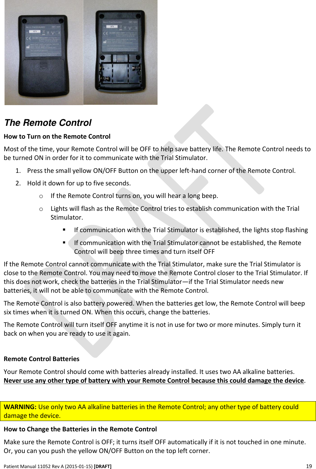      Patient Manual 11052 Rev A (2015-01-15) [DRAFT] 19     The Remote Control How to Turn on the Remote Control Most of the time, your Remote Control will be OFF to help save battery life. The Remote Control needs to be turned ON in order for it to communicate with the Trial Stimulator.  1. Press the small yellow ON/OFF Button on the upper left-hand corner of the Remote Control.  2. Hold it down for up to five seconds. o If the Remote Control turns on, you will hear a long beep. o Lights will flash as the Remote Control tries to establish communication with the Trial Stimulator.  If communication with the Trial Stimulator is established, the lights stop flashing  If communication with the Trial Stimulator cannot be established, the Remote Control will beep three times and turn itself OFF If the Remote Control cannot communicate with the Trial Stimulator, make sure the Trial Stimulator is close to the Remote Control. You may need to move the Remote Control closer to the Trial Stimulator. If this does not work, check the batteries in the Trial Stimulator—if the Trial Stimulator needs new batteries, it will not be able to communicate with the Remote Control. The Remote Control is also battery powered. When the batteries get low, the Remote Control will beep six times when it is turned ON. When this occurs, change the batteries.  The Remote Control will turn itself OFF anytime it is not in use for two or more minutes. Simply turn it back on when you are ready to use it again.  Remote Control Batteries Your Remote Control should come with batteries already installed. It uses two AA alkaline batteries. Never use any other type of battery with your Remote Control because this could damage the device.  WARNING: Use only two AA alkaline batteries in the Remote Control; any other type of battery could damage the device. How to Change the Batteries in the Remote Control Make sure the Remote Control is OFF; it turns itself OFF automatically if it is not touched in one minute. Or, you can you push the yellow ON/OFF Button on the top left corner. 
