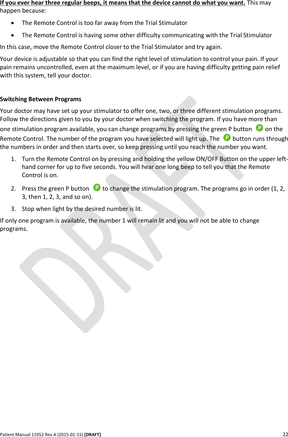      Patient Manual 11052 Rev A (2015-01-15) [DRAFT] 22   If you ever hear three regular beeps, it means that the device cannot do what you want. This may happen because:  The Remote Control is too far away from the Trial Stimulator  The Remote Control is having some other difficulty communicating with the Trial Stimulator In this case, move the Remote Control closer to the Trial Stimulator and try again. Your device is adjustable so that you can find the right level of stimulation to control your pain. If your pain remains uncontrolled, even at the maximum level, or if you are having difficulty getting pain relief with this system, tell your doctor.  Switching Between Programs Your doctor may have set up your stimulator to offer one, two, or three different stimulation programs. Follow the directions given to you by your doctor when switching the program. If you have more than one stimulation program available, you can change programs by pressing the green P button   on the Remote Control. The number of the program you have selected will light up. The   button runs through the numbers in order and then starts over, so keep pressing until you reach the number you want. 1. Turn the Remote Control on by pressing and holding the yellow ON/OFF Button on the upper left-hand corner for up to five seconds. You will hear one long beep to tell you that the Remote Control is on. 2. Press the green P button   to change the stimulation program. The programs go in order (1, 2, 3, then 1, 2, 3, and so on). 3. Stop when light by the desired number is lit. If only one program is available, the number 1 will remain lit and you will not be able to change programs.    