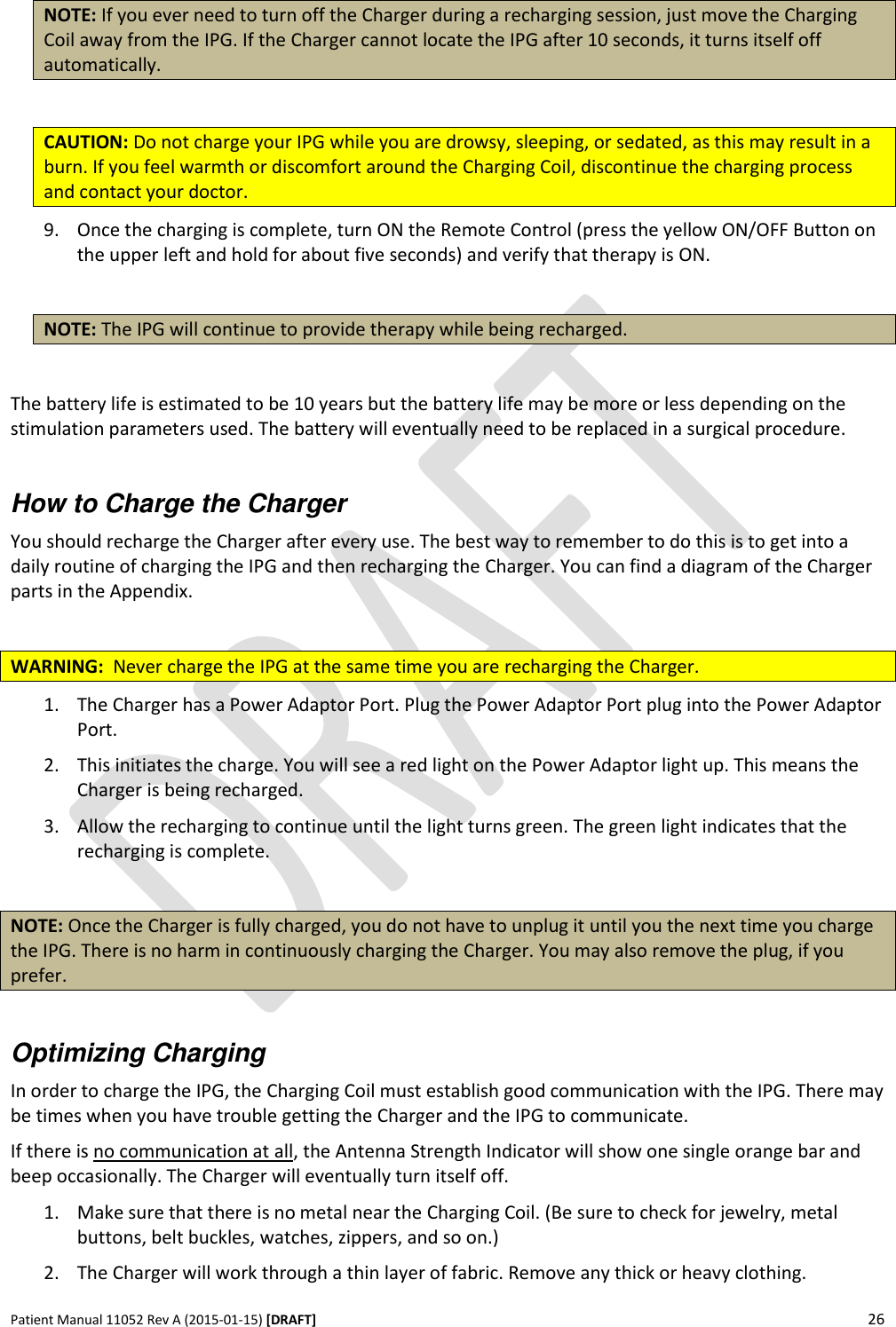      Patient Manual 11052 Rev A (2015-01-15) [DRAFT] 26   NOTE: If you ever need to turn off the Charger during a recharging session, just move the Charging Coil away from the IPG. If the Charger cannot locate the IPG after 10 seconds, it turns itself off automatically.   CAUTION: Do not charge your IPG while you are drowsy, sleeping, or sedated, as this may result in a burn. If you feel warmth or discomfort around the Charging Coil, discontinue the charging process and contact your doctor.  9. Once the charging is complete, turn ON the Remote Control (press the yellow ON/OFF Button on the upper left and hold for about five seconds) and verify that therapy is ON.  NOTE: The IPG will continue to provide therapy while being recharged.  The battery life is estimated to be 10 years but the battery life may be more or less depending on the stimulation parameters used. The battery will eventually need to be replaced in a surgical procedure.  How to Charge the Charger You should recharge the Charger after every use. The best way to remember to do this is to get into a daily routine of charging the IPG and then recharging the Charger. You can find a diagram of the Charger parts in the Appendix.  WARNING:  Never charge the IPG at the same time you are recharging the Charger. 1. The Charger has a Power Adaptor Port. Plug the Power Adaptor Port plug into the Power Adaptor Port. 2. This initiates the charge. You will see a red light on the Power Adaptor light up. This means the Charger is being recharged.  3. Allow the recharging to continue until the light turns green. The green light indicates that the recharging is complete.  NOTE: Once the Charger is fully charged, you do not have to unplug it until you the next time you charge the IPG. There is no harm in continuously charging the Charger. You may also remove the plug, if you prefer.  Optimizing Charging In order to charge the IPG, the Charging Coil must establish good communication with the IPG. There may be times when you have trouble getting the Charger and the IPG to communicate. If there is no communication at all, the Antenna Strength Indicator will show one single orange bar and beep occasionally. The Charger will eventually turn itself off. 1. Make sure that there is no metal near the Charging Coil. (Be sure to check for jewelry, metal buttons, belt buckles, watches, zippers, and so on.) 2. The Charger will work through a thin layer of fabric. Remove any thick or heavy clothing. 