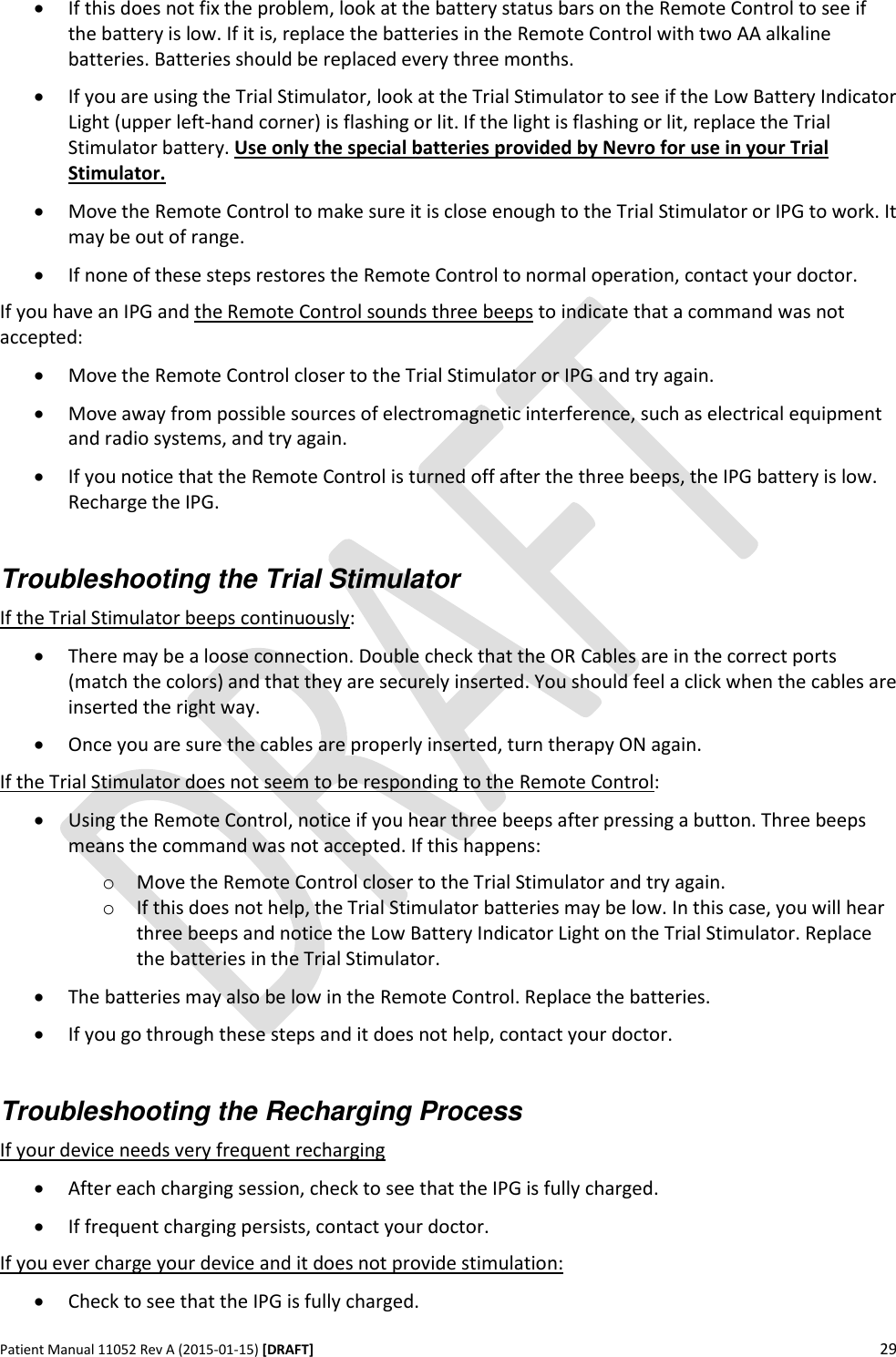      Patient Manual 11052 Rev A (2015-01-15) [DRAFT] 29    If this does not fix the problem, look at the battery status bars on the Remote Control to see if the battery is low. If it is, replace the batteries in the Remote Control with two AA alkaline batteries. Batteries should be replaced every three months.  If you are using the Trial Stimulator, look at the Trial Stimulator to see if the Low Battery Indicator Light (upper left-hand corner) is flashing or lit. If the light is flashing or lit, replace the Trial Stimulator battery. Use only the special batteries provided by Nevro for use in your Trial Stimulator.   Move the Remote Control to make sure it is close enough to the Trial Stimulator or IPG to work. It may be out of range.  If none of these steps restores the Remote Control to normal operation, contact your doctor. If you have an IPG and the Remote Control sounds three beeps to indicate that a command was not accepted:  Move the Remote Control closer to the Trial Stimulator or IPG and try again.  Move away from possible sources of electromagnetic interference, such as electrical equipment and radio systems, and try again.  If you notice that the Remote Control is turned off after the three beeps, the IPG battery is low. Recharge the IPG.  Troubleshooting the Trial Stimulator  If the Trial Stimulator beeps continuously:  There may be a loose connection. Double check that the OR Cables are in the correct ports (match the colors) and that they are securely inserted. You should feel a click when the cables are inserted the right way.  Once you are sure the cables are properly inserted, turn therapy ON again. If the Trial Stimulator does not seem to be responding to the Remote Control:  Using the Remote Control, notice if you hear three beeps after pressing a button. Three beeps means the command was not accepted. If this happens: o Move the Remote Control closer to the Trial Stimulator and try again. o If this does not help, the Trial Stimulator batteries may be low. In this case, you will hear three beeps and notice the Low Battery Indicator Light on the Trial Stimulator. Replace the batteries in the Trial Stimulator.  The batteries may also be low in the Remote Control. Replace the batteries.  If you go through these steps and it does not help, contact your doctor.  Troubleshooting the Recharging Process If your device needs very frequent recharging  After each charging session, check to see that the IPG is fully charged.   If frequent charging persists, contact your doctor. If you ever charge your device and it does not provide stimulation:  Check to see that the IPG is fully charged. 