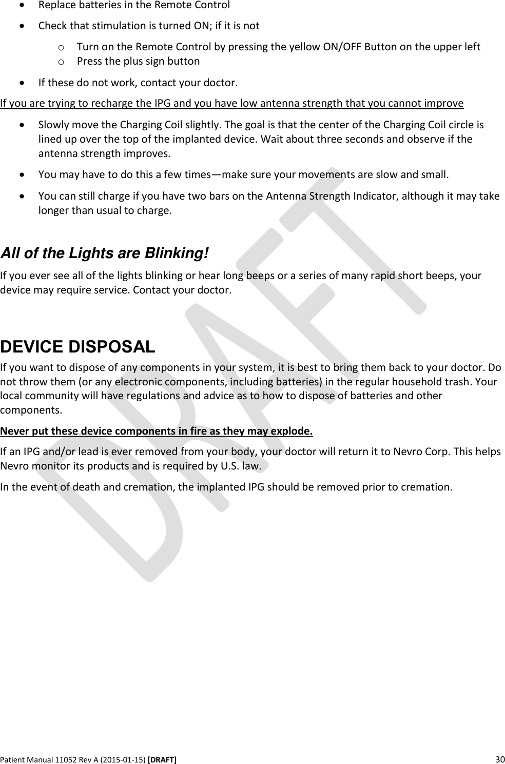      Patient Manual 11052 Rev A (2015-01-15) [DRAFT] 30    Replace batteries in the Remote Control  Check that stimulation is turned ON; if it is not o Turn on the Remote Control by pressing the yellow ON/OFF Button on the upper left o Press the plus sign button  If these do not work, contact your doctor. If you are trying to recharge the IPG and you have low antenna strength that you cannot improve  Slowly move the Charging Coil slightly. The goal is that the center of the Charging Coil circle is lined up over the top of the implanted device. Wait about three seconds and observe if the antenna strength improves.   You may have to do this a few times—make sure your movements are slow and small.  You can still charge if you have two bars on the Antenna Strength Indicator, although it may take longer than usual to charge.  All of the Lights are Blinking! If you ever see all of the lights blinking or hear long beeps or a series of many rapid short beeps, your device may require service. Contact your doctor.  DEVICE DISPOSAL If you want to dispose of any components in your system, it is best to bring them back to your doctor. Do not throw them (or any electronic components, including batteries) in the regular household trash. Your local community will have regulations and advice as to how to dispose of batteries and other components. Never put these device components in fire as they may explode.  If an IPG and/or lead is ever removed from your body, your doctor will return it to Nevro Corp. This helps Nevro monitor its products and is required by U.S. law. In the event of death and cremation, the implanted IPG should be removed prior to cremation.  