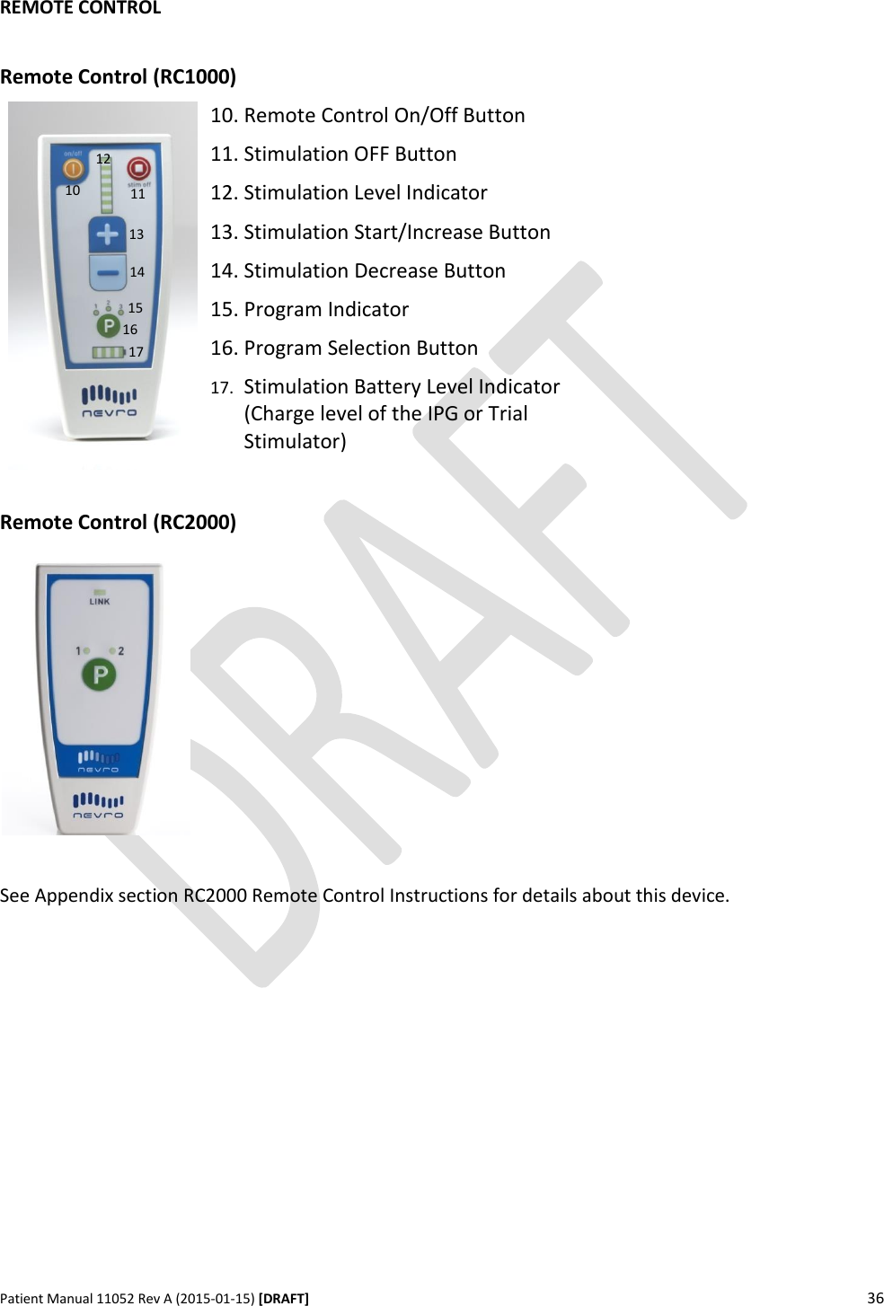      Patient Manual 11052 Rev A (2015-01-15) [DRAFT] 36    REMOTE CONTROL  Remote Control (RC1000)  10. Remote Control On/Off Button 11. Stimulation OFF Button 12. Stimulation Level Indicator 13. Stimulation Start/Increase Button 14. Stimulation Decrease Button 15. Program Indicator 16. Program Selection Button 17. Stimulation Battery Level Indicator (Charge level of the IPG or Trial Stimulator)    Remote Control (RC2000)    See Appendix section RC2000 Remote Control Instructions for details about this device.                10 13 12 11 16 17 14 15 