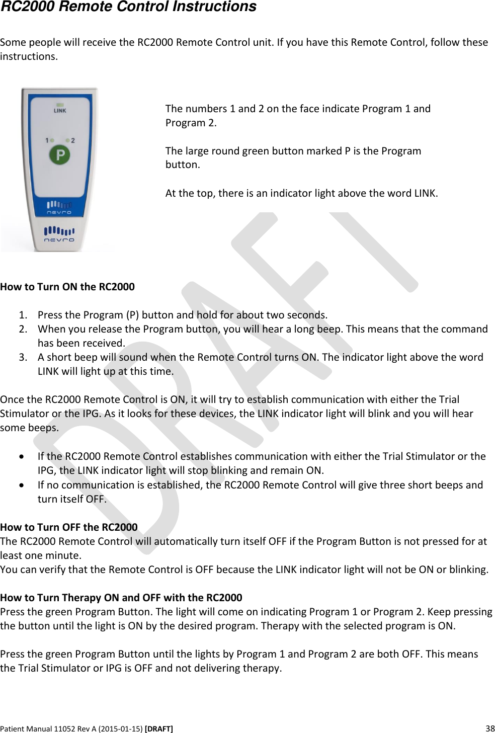      Patient Manual 11052 Rev A (2015-01-15) [DRAFT] 38    RC2000 Remote Control Instructions  Some people will receive the RC2000 Remote Control unit. If you have this Remote Control, follow these instructions.     How to Turn ON the RC2000  1. Press the Program (P) button and hold for about two seconds. 2. When you release the Program button, you will hear a long beep. This means that the command has been received. 3. A short beep will sound when the Remote Control turns ON. The indicator light above the word LINK will light up at this time.  Once the RC2000 Remote Control is ON, it will try to establish communication with either the Trial Stimulator or the IPG. As it looks for these devices, the LINK indicator light will blink and you will hear some beeps.   If the RC2000 Remote Control establishes communication with either the Trial Stimulator or the IPG, the LINK indicator light will stop blinking and remain ON.  If no communication is established, the RC2000 Remote Control will give three short beeps and turn itself OFF.  How to Turn OFF the RC2000 The RC2000 Remote Control will automatically turn itself OFF if the Program Button is not pressed for at least one minute. You can verify that the Remote Control is OFF because the LINK indicator light will not be ON or blinking.  How to Turn Therapy ON and OFF with the RC2000 Press the green Program Button. The light will come on indicating Program 1 or Program 2. Keep pressing the button until the light is ON by the desired program. Therapy with the selected program is ON.  Press the green Program Button until the lights by Program 1 and Program 2 are both OFF. This means the Trial Stimulator or IPG is OFF and not delivering therapy.      The numbers 1 and 2 on the face indicate Program 1 and Program 2.  The large round green button marked P is the Program button.  At the top, there is an indicator light above the word LINK. 