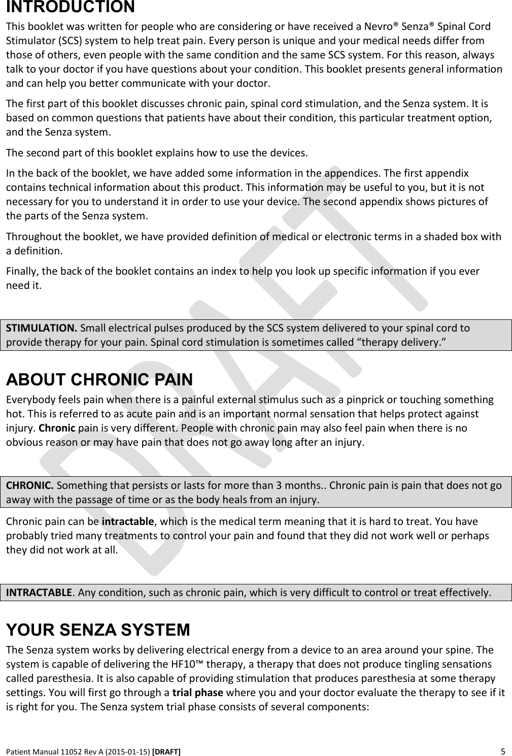      Patient Manual 11052 Rev A (2015-01-15) [DRAFT] 5   INTRODUCTION This booklet was written for people who are considering or have received a Nevro® Senza® Spinal Cord Stimulator (SCS) system to help treat pain. Every person is unique and your medical needs differ from those of others, even people with the same condition and the same SCS system. For this reason, always talk to your doctor if you have questions about your condition. This booklet presents general information and can help you better communicate with your doctor. The first part of this booklet discusses chronic pain, spinal cord stimulation, and the Senza system. It is based on common questions that patients have about their condition, this particular treatment option, and the Senza system. The second part of this booklet explains how to use the devices. In the back of the booklet, we have added some information in the appendices. The first appendix contains technical information about this product. This information may be useful to you, but it is not necessary for you to understand it in order to use your device. The second appendix shows pictures of the parts of the Senza system. Throughout the booklet, we have provided definition of medical or electronic terms in a shaded box with a definition. Finally, the back of the booklet contains an index to help you look up specific information if you ever need it.  STIMULATION. Small electrical pulses produced by the SCS system delivered to your spinal cord to provide therapy for your pain. Spinal cord stimulation is sometimes called “therapy delivery.” ABOUT CHRONIC PAIN Everybody feels pain when there is a painful external stimulus such as a pinprick or touching something hot. This is referred to as acute pain and is an important normal sensation that helps protect against injury. Chronic pain is very different. People with chronic pain may also feel pain when there is no obvious reason or may have pain that does not go away long after an injury.  CHRONIC. Something that persists or lasts for more than 3 months.. Chronic pain is pain that does not go away with the passage of time or as the body heals from an injury. Chronic pain can be intractable, which is the medical term meaning that it is hard to treat. You have probably tried many treatments to control your pain and found that they did not work well or perhaps they did not work at all.  INTRACTABLE. Any condition, such as chronic pain, which is very difficult to control or treat effectively. YOUR SENZA SYSTEM The Senza system works by delivering electrical energy from a device to an area around your spine. The system is capable of delivering the HF10™ therapy, a therapy that does not produce tingling sensations called paresthesia. It is also capable of providing stimulation that produces paresthesia at some therapy settings. You will first go through a trial phase where you and your doctor evaluate the therapy to see if it is right for you. The Senza system trial phase consists of several components:  