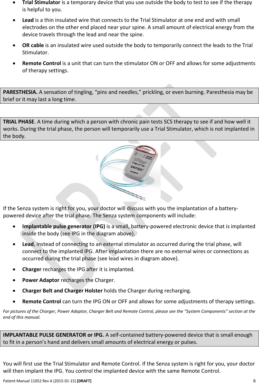      Patient Manual 11052 Rev A (2015-01-15) [DRAFT] 6    Trial Stimulator is a temporary device that you use outside the body to test to see if the therapy is helpful to you.   Lead is a thin insulated wire that connects to the Trial Stimulator at one end and with small electrodes on the other end placed near your spine. A small amount of electrical energy from the device travels through the lead and near the spine.  OR cable is an insulated wire used outside the body to temporarily connect the leads to the Trial Stimulator.  Remote Control is a unit that can turn the stimulator ON or OFF and allows for some adjustments of therapy settings.  PARESTHESIA. A sensation of tingling, “pins and needles,” prickling, or even burning. Paresthesia may be brief or it may last a long time.  TRIAL PHASE. A time during which a person with chronic pain tests SCS therapy to see if and how well it works. During the trial phase, the person will temporarily use a Trial Stimulator, which is not implanted in the body.  If the Senza system is right for you, your doctor will discuss with you the implantation of a battery-powered device after the trial phase. The Senza system components will include:  Implantable pulse generator (IPG) is a small, battery-powered electronic device that is implanted inside the body (see IPG in the diagram above).  Lead, instead of connecting to an external stimulator as occurred during the trial phase, will connect to the implanted IPG. After implantation there are no external wires or connections as occurred during the trial phase (see lead wires in diagram above).  Charger recharges the IPG after it is implanted.  Power Adaptor recharges the Charger.  Charger Belt and Charger Holster holds the Charger during recharging.  Remote Control can turn the IPG ON or OFF and allows for some adjustments of therapy settings. For pictures of the Charger, Power Adaptor, Charger Belt and Remote Control, please see the “System Components” section at the end of this manual.  IMPLANTABLE PULSE GENERATOR or IPG. A self-contained battery-powered device that is small enough to fit in a person’s hand and delivers small amounts of electrical energy or pulses.  You will first use the Trial Stimulator and Remote Control. If the Senza system is right for you, your doctor will then implant the IPG. You control the implanted device with the same Remote Control.   