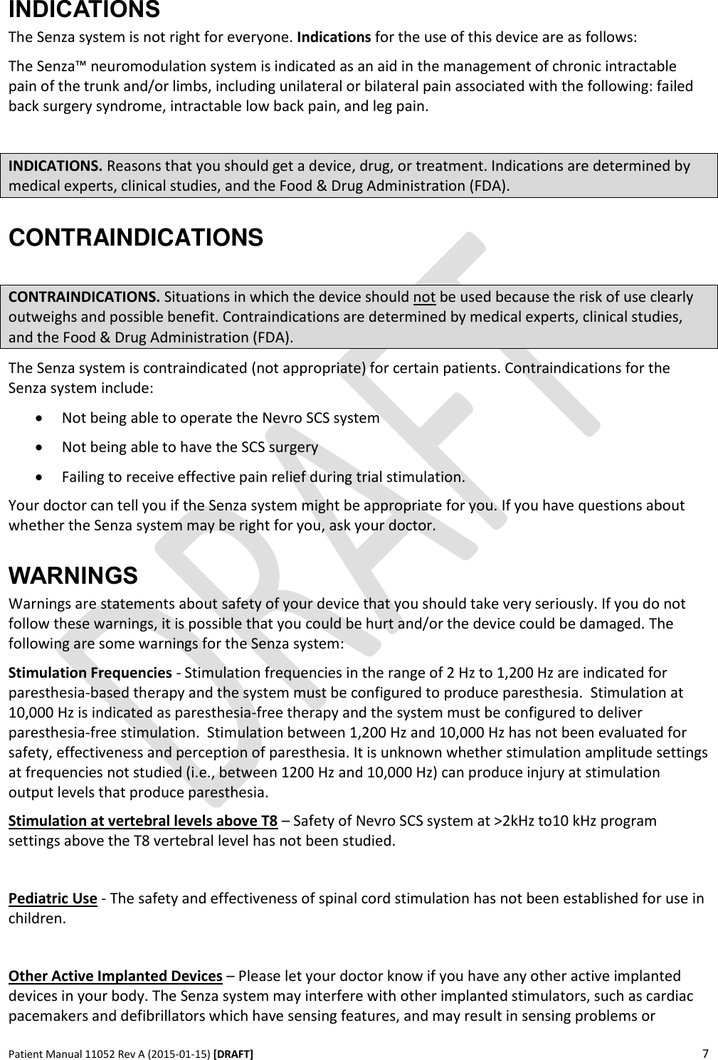      Patient Manual 11052 Rev A (2015-01-15) [DRAFT] 7   INDICATIONS  The Senza system is not right for everyone. Indications for the use of this device are as follows: The Senza™ neuromodulation system is indicated as an aid in the management of chronic intractable pain of the trunk and/or limbs, including unilateral or bilateral pain associated with the following: failed back surgery syndrome, intractable low back pain, and leg pain.  INDICATIONS. Reasons that you should get a device, drug, or treatment. Indications are determined by medical experts, clinical studies, and the Food &amp; Drug Administration (FDA). CONTRAINDICATIONS  CONTRAINDICATIONS. Situations in which the device should not be used because the risk of use clearly outweighs and possible benefit. Contraindications are determined by medical experts, clinical studies, and the Food &amp; Drug Administration (FDA). The Senza system is contraindicated (not appropriate) for certain patients. Contraindications for the Senza system include:  Not being able to operate the Nevro SCS system  Not being able to have the SCS surgery  Failing to receive effective pain relief during trial stimulation.   Your doctor can tell you if the Senza system might be appropriate for you. If you have questions about whether the Senza system may be right for you, ask your doctor.   WARNINGS Warnings are statements about safety of your device that you should take very seriously. If you do not follow these warnings, it is possible that you could be hurt and/or the device could be damaged. The following are some warnings for the Senza system: Stimulation Frequencies - Stimulation frequencies in the range of 2 Hz to 1,200 Hz are indicated for paresthesia-based therapy and the system must be configured to produce paresthesia.  Stimulation at 10,000 Hz is indicated as paresthesia-free therapy and the system must be configured to deliver paresthesia-free stimulation.  Stimulation between 1,200 Hz and 10,000 Hz has not been evaluated for safety, effectiveness and perception of paresthesia. It is unknown whether stimulation amplitude settings at frequencies not studied (i.e., between 1200 Hz and 10,000 Hz) can produce injury at stimulation output levels that produce paresthesia.  Stimulation at vertebral levels above T8 – Safety of Nevro SCS system at &gt;2kHz to10 kHz program settings above the T8 vertebral level has not been studied.  Pediatric Use - The safety and effectiveness of spinal cord stimulation has not been established for use in children.  Other Active Implanted Devices – Please let your doctor know if you have any other active implanted devices in your body. The Senza system may interfere with other implanted stimulators, such as cardiac pacemakers and defibrillators which have sensing features, and may result in sensing problems or 