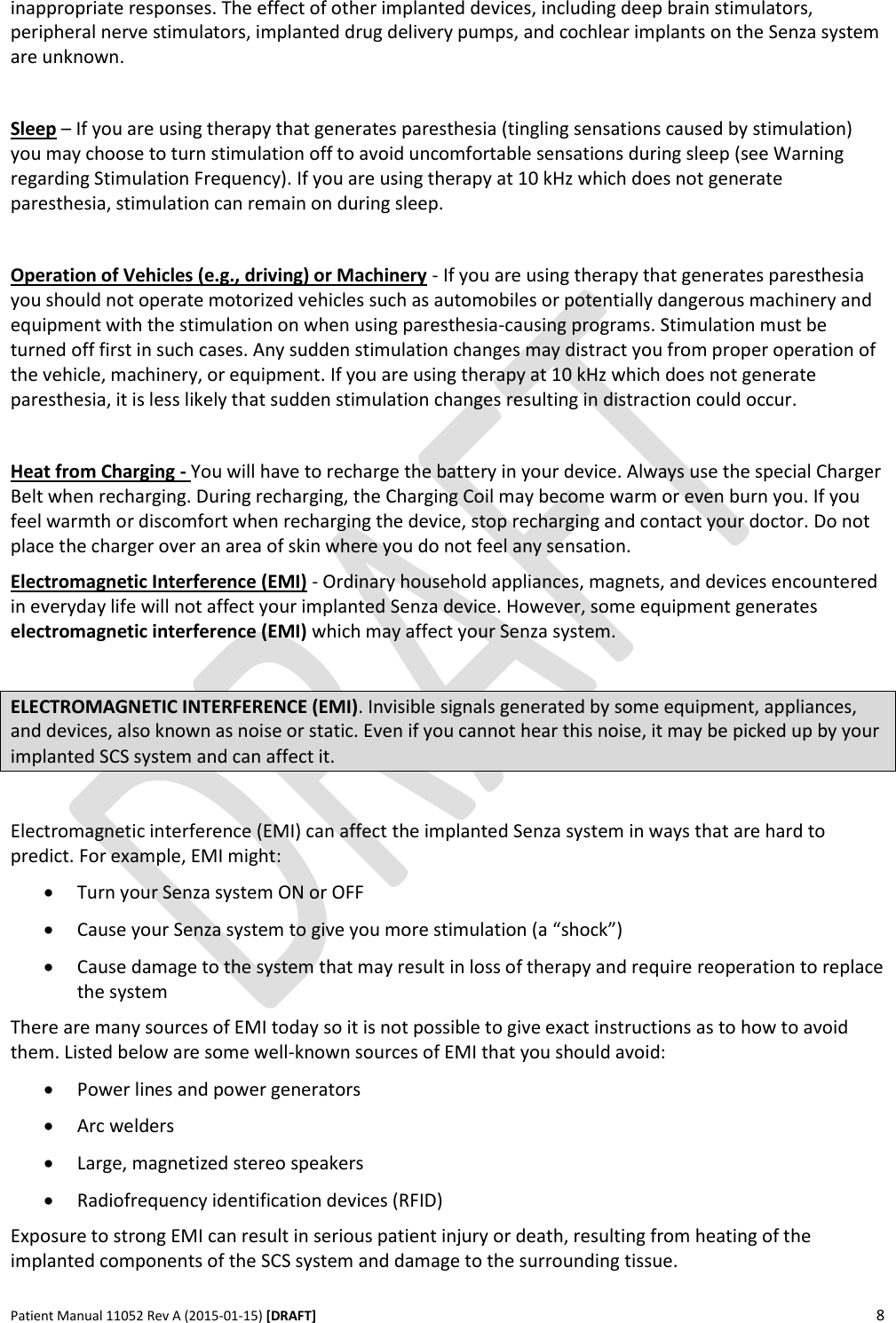      Patient Manual 11052 Rev A (2015-01-15) [DRAFT] 8   inappropriate responses. The effect of other implanted devices, including deep brain stimulators, peripheral nerve stimulators, implanted drug delivery pumps, and cochlear implants on the Senza system are unknown.   Sleep – If you are using therapy that generates paresthesia (tingling sensations caused by stimulation) you may choose to turn stimulation off to avoid uncomfortable sensations during sleep (see Warning regarding Stimulation Frequency). If you are using therapy at 10 kHz which does not generate paresthesia, stimulation can remain on during sleep.  Operation of Vehicles (e.g., driving) or Machinery - If you are using therapy that generates paresthesia you should not operate motorized vehicles such as automobiles or potentially dangerous machinery and equipment with the stimulation on when using paresthesia-causing programs. Stimulation must be turned off first in such cases. Any sudden stimulation changes may distract you from proper operation of the vehicle, machinery, or equipment. If you are using therapy at 10 kHz which does not generate paresthesia, it is less likely that sudden stimulation changes resulting in distraction could occur.  Heat from Charging - You will have to recharge the battery in your device. Always use the special Charger Belt when recharging. During recharging, the Charging Coil may become warm or even burn you. If you feel warmth or discomfort when recharging the device, stop recharging and contact your doctor. Do not place the charger over an area of skin where you do not feel any sensation. Electromagnetic Interference (EMI) - Ordinary household appliances, magnets, and devices encountered in everyday life will not affect your implanted Senza device. However, some equipment generates electromagnetic interference (EMI) which may affect your Senza system.  ELECTROMAGNETIC INTERFERENCE (EMI). Invisible signals generated by some equipment, appliances, and devices, also known as noise or static. Even if you cannot hear this noise, it may be picked up by your implanted SCS system and can affect it.  Electromagnetic interference (EMI) can affect the implanted Senza system in ways that are hard to predict. For example, EMI might:  Turn your Senza system ON or OFF  Cause your Senza system to give you more stimulation (a “shock”)  Cause damage to the system that may result in loss of therapy and require reoperation to replace the system There are many sources of EMI today so it is not possible to give exact instructions as to how to avoid them. Listed below are some well-known sources of EMI that you should avoid:  Power lines and power generators  Arc welders  Large, magnetized stereo speakers  Radiofrequency identification devices (RFID) Exposure to strong EMI can result in serious patient injury or death, resulting from heating of the implanted components of the SCS system and damage to the surrounding tissue. 